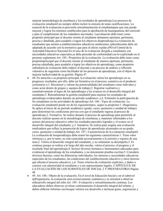 mejorar lametodología de enseñanza y los resultados de aprendizaje.Los procesos de
evaluación estudiantil no siempre deben incluir la emisión de notas ocalificaciones. Lo
esencial de la evaluación es proveerle retroalimentación al estudiantepara que este pueda
mejorar y lograr los mínimos establecidos para la aprobación de lasasignaturas del currículo
y para el cumplimiento de los estándares nacionales. Laevaluación debe tener como
propósito principal que el docente oriente al estudiante demanera oportuna, pertinente,
precisa y detallada, para ayudarlo a lograr los objetivos deaprendizaje.La evaluación de
estudiantes que asisten a establecimientos educativos unidocentes ypluridocentes debe ser
adaptada de acuerdo con la normativa que para el efecto expida elNivel Central de la
Autoridad Educativa Nacional.En el caso de la evaluación dirigida a estudiantes con
necesidades educativas especiales,se debe proceder de conformidad con lo explicitado en el
presente reglamento.Art. 185.- Propósitos de la evaluación. La evaluación debe tener como
propósitoprincipal que el docente oriente al estudiante de manera oportuna, pertinente,
precisa ydetallada, para ayudarlo a lograr los objetivos de aprendizaje; como propósito
subsidiario,la evaluación debe inducir al docente a un proceso de análisis y reflexión
valorativa de sugestión como facilitador de los procesos de aprendizaje, con el objeto de
mejorar laefectividad de su gestión. Página 47
48. En atención a su propósito principal, la evaluación valora los aprendizajes en su
progresoy resultados; por ello, debe ser formativa en el proceso, sumativa en el producto
yorientarse a:1. Reconocer y valorar las potencialidades del estudiante como individuo y
como actor dentro de grupos y equipos de trabajo;2. Registrar cualitativa y
cuantitativamente el logro de los aprendizajes y los avances en el desarrollo integral del
estudiante;3. Retroalimentar la gestión estudiantil para mejorar los resultados de
aprendizaje evidenciados durante un periodo académico; y,4. Estimular la participación de
los estudiantes en las actividades de aprendizaje.Art. 186.- Tipos de evaluación. La
evaluación estudiantil puede ser de los siguientestipos, según su propósito:1. Diagnóstica:
Se aplica al inicio de un período académico (grado, curso, quimestre o unidad de trabajo)
para determinar las condiciones previas con que el estudiante ingresa al proceso de
aprendizaje;2. Formativa: Se realiza durante el proceso de aprendizaje para permitirle al
docente realizar ajustes en la metodología de enseñanza, y mantener informados a los
actores del proceso educativo sobre los resultados parciales logrados y el avance en el
desarrollo integral del estudiante; y,3. Sumativa: Se realiza para asignar una evaluación
totalizadora que refleje la proporción de logros de aprendizaje alcanzados en un grado,
curso, quimestre o unidad de trabajo.Art. 187.- Características de la evaluación estudiantil.
La evaluación de losaprendizajes debe reunir las siguientes características:1. Tiene valor
intrínseco y, por lo tanto, no está conectada necesariamente a la emisión y registro de una
nota;2. Valora el desarrollo integral del estudiante, y no solamente su desempeño;3. Es
continua porque se realiza a lo largo del año escolar, valora el proceso, el progreso y el
resultado final del aprendizaje;4. Incluye diversos formatos e instrumentos adecuados para
evidenciar el aprendizaje de los estudiantes, y no únicamente pruebas escritas;5. Considera
diversos factores, como las diferencias individuales, los intereses y necesidades educativas
especiales de los estudiantes, las condiciones del establecimiento educativo y otros factores
que afectan el proceso educativo; y,6. Tiene criterios de evaluación explícitos, y dados a
conocer con anterioridad al estudiante y a sus representantes legales. CAPÍTULO II. DE
LA EVALUACIÓN DE LOS SUBNIVELES DE INICIAL 2 Y PREPARATORIA Página
48
49. Art. 188.- Objeto de la evaluación. En el nivel de Educación Inicial y en el subnivel
dePreparatoria, la evaluación será exclusivamente cualitativa y se orientará a observar
eldesarrollo integral del niño.Art. 189.- Evaluación y retroalimentación continua. Los
educadores deben observar yevaluar continuamente el desarrollo integral del infante, y
deben elaborar informes escritosque valoren ese desarrollo e incluyan guías, sugerencias y
 