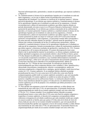 Nacional informesparciales, quimestrales y anuales de aprendizaje, que expresen cualitativa
y Página 53
54. cuantitativamente el alcance de los aprendizajes logrados por el estudiante en cada una
delas asignaturas, y en los que se deben incluir recomendaciones para promover
elaprendizaje del estudiante. Los informes se clasifican de la siguiente manera:1. Informe
parcial de aprendizaje. Es un informe que expresa cualitativa y cuantitativamente el alcance
de los aprendizajes logrados por el estudiante en cada una de las asignaturas, y formula
recomendaciones y planes de mejoramiento académico que deben seguirse durante un
período determinado, tal como se prevé en el Proyecto Educativo Institucional.2. Informe
quimestral de aprendizaje. Es un informe que contiene el promedio de las calificaciones
parciales y el examen quimestral. Expresa cualitativa y cuantitativamente el alcance de los
aprendizajes logrados por el estudiante en cada una de las asignaturas, y formula
recomendaciones y planes de mejoramiento académico que deben seguirse. La nota del
examen quimestral no puede ser mayor al veinte por ciento (20 %) de la nota total del
quimestre correspondiente a cada asignatura, y el porcentaje restante debe corresponder a
las notas parciales obtenidas durante ese período.3. Informe anual de aprendizaje. Es un
informe que contiene el promedio de las dos (2) calificaciones quimestrales, expresa
cualitativa y cuantitativamente el alcance de los aprendizajes logrados por el estudiante en
cada una de las asignaturas, formula recomendaciones y planes de mejoramiento académico
que deben seguirse, y determina resultados de aprobación y reprobación.Art. 210.- Examen
de recuperación o de la mejora del promedio. El examen derecuperación tiene como
objetivo dar la oportunidad de mejorar los promedios y se ofrecea cualquier estudiante que
hubiere aprobado la asignatura con un promedio inferior a diez(10).Para el efecto, quince
(15) días después de publicadas las calificaciones, los estudiantespodrán rendir por una sola
vez una prueba recuperatoria acumulativa, cuyo resultado debereemplazar al promedio
quimestral más bajo, y debe servir solo para el mejoramiento deun promedio quimestral. Si
la nota fuere más baja que la obtenida en los promediosquimestrales, deberá ser
desechada.Art. 211.- Prueba de base estructurada. Se entiende por prueba de base
estructuradaaquella que ofrece respuestas alternas como verdadero y falso, identificación y
ubicaciónde conocimientos, jerarquización, relación o correspondencia, análisis de
relaciones,completación o respuesta breve, analogías, opción múltiple y multi-ítem de base
común.Art. 212.- Examen supletorio. Si un estudiante hubiere obtenido un puntaje
promedioanual de cinco (5) a seis coma nueve (6,9) sobre diez como nota final de
cualquierasignatura, podrá rendir un examen supletorio acumulativo, que será una prueba
de baseestructurada. El examen supletorio se rendirá en un plazo de quince (15) días
posterior a lapublicación de las calificaciones finales. La institución educativa deberá
ofrecer clases derefuerzo durante los quince (15) días previos a la administración del
examen supletorio,con el fin de preparar a los estudiantes que deban presentarse a este
examen. Página 54
55. Para aprobar una asignatura a través del examen supletorio, se debe obtener una
notamínima de siete sobre diez (7/10), sin aproximaciones. El promedio final de una
asignaturaaprobada por medio de un examen supletorio siempre será siete sobre diez
(7/10).Art. 213.- Examen remedial. Si un estudiante hubiere obtenido un puntaje
promedioanual menor a cinco sobre diez (5/10) como nota final de cualquier asignatura o
noaprobare el examen supletorio, el docente de la asignatura correspondiente deberá
elaborarun cronograma de actividades académicas que cada estudiante tendrá que cumplir
en casacon ayuda de su familia, para que quince (15) días antes de la fecha de inicio de
clases,rinda por una sola vez un examen remedial acumulativo, que será una prueba de
baseestructurada.Para aprobar una asignatura a través del examen remedial, se debe obtener
una notamínima de siete sobre diez (7/10), sin aproximaciones. El promedio final de una
asignaturaaprobada por medio de un examen remedial siempre será siete sobre diez
 