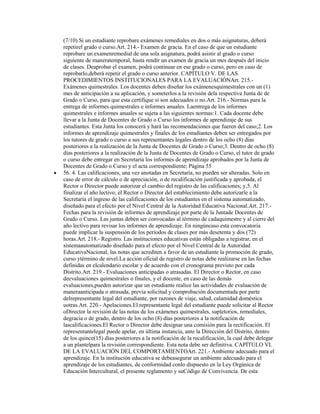 (7/10).Si un estudiante reprobare exámenes remediales en dos o más asignaturas, deberá
repetirel grado o curso.Art. 214.- Examen de gracia. En el caso de que un estudiante
reprobare un examenremedial de una sola asignatura, podrá asistir al grado o curso
siguiente de maneratemporal, hasta rendir un examen de gracia un mes después del inicio
de clases. Deaprobar el examen, podrá continuar en ese grado o curso, pero en caso de
reprobarlo,deberá repetir el grado o curso anterior. CAPÍTULO V. DE LAS
PROCEDIMIENTOS INSTITUCIONALES PARA LA EVALUACIÓNArt. 215.-
Exámenes quimestrales. Los docentes deben diseñar los exámenesquimestrales con un (1)
mes de anticipación a su aplicación, y someterlos a la revisión dela respectiva Junta de de
Grado o Curso, para que esta certifique si son adecuados o no.Art. 216.- Normas para la
entrega de informes quimestrales e informes anuales. Laentrega de los informes
quimestrales e informes anuales se sujeta a las siguientes normas:1. Cada docente debe
llevar a la Junta de Docentes de Grado o Curso los informes de aprendizaje de sus
estudiantes. Esta Junta los conocerá y hará las recomendaciones que fueren del caso;2. Los
informes de aprendizaje quimestrales y finales de los estudiantes deben ser entregados por
los tutores de grado o curso a sus representantes legales dentro de los ocho (8) días
posteriores a la realización de la Junta de Docentes de Grado o Curso;3. Dentro de ocho (8)
días posteriores a la realización de la Junta de Docentes de Grado o Curso, el tutor de grado
o curso debe entregar en Secretaría los informes de aprendizaje aprobados por la Junta de
Docentes de Grado o Curso y el acta correspondiente; Página 55
56. 4. Las calificaciones, una vez anotadas en Secretaría, no pueden ser alteradas. Solo en
caso de error de cálculo o de apreciación, o de recalificación justificada y aprobada, el
Rector o Director puede autorizar el cambio del registro de las calificaciones; y,5. Al
finalizar el año lectivo, el Rector o Director del establecimiento debe autorizarle a la
Secretaría el ingreso de las calificaciones de los estudiantes en el sistema automatizado,
diseñado para el efecto por el Nivel Central de la Autoridad Educativa Nacional.Art. 217.-
Fechas para la revisión de informes de aprendizaje por parte de la Juntade Docentes de
Grado o Curso. Las juntas deben ser convocadas al término de cadaquimestre y al cierre del
año lectivo para revisar los informes de aprendizaje. En ningúncaso esta convocatoria
puede implicar la suspensión de los períodos de clases por más desetenta y dos (72)
horas.Art. 218.- Registro. Las instituciones educativas están obligadas a registrar, en el
sistemaautomatizado diseñado para el efecto por el Nivel Central de la Autoridad
EducativaNacional, las notas que acrediten a favor de un estudiante la promoción de grado,
curso ytérmino de nivel.La acción oficial de registro de notas debe realizarse en las fechas
definidas en elcalendario escolar y de acuerdo con el cronograma previsto por cada
Distrito.Art. 219.- Evaluaciones anticipadas o atrasadas. El Director o Rector, en caso
deevaluaciones quimestrales o finales, y el docente, en caso de las demás
evaluaciones,pueden autorizar que un estudiante realice las actividades de evaluación de
maneraanticipada o atrasada, previa solicitud y comprobación documentada por parte
delrepresentante legal del estudiante, por razones de viaje, salud, calamidad doméstica
uotras.Art. 220.- Apelaciones.El representante legal del estudiante puede solicitar al Rector
oDirector la revisión de las notas de los exámenes quimestrales, supletorios, remediales,
degracia o de grado, dentro de los ocho (8) días posteriores a la notificación de
lascalificaciones.El Rector o Director debe designar una comisión para la rectificación. El
representantelegal puede apelar, en última instancia, ante la Dirección del Distrito, dentro
de los quince(15) días posteriores a la notificación de la recalificación, la cual debe delegar
a un plantelpara la revisión correspondiente. Esta nota debe ser definitiva. CAPÍTULO VI.
DE LA EVALUACIÓN DEL COMPORTAMIENTOArt. 221.- Ambiente adecuado para el
aprendizaje. En la institución educativa se debeasegurar un ambiente adecuado para el
aprendizaje de los estudiantes, de conformidad conlo dispuesto en la Ley Orgánica de
Educación Intercultural, el presente reglamento y suCódigo de Convivencia. De esta
 