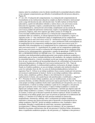 manera, tanto los estudiantes como los demás miembrosde la comunidad educativa deben
evitar cualquier comportamiento que dificulte el normaldesarrollo del proceso educativo.
Página 56
57. Art. 222.- Evaluación del comportamiento. La evaluación del comportamiento de
losestudiantes en las instituciones educativas cumple un objetivo formativo motivacional
yestá a cargo del docente de aula o del docente tutor. Se debe realizar en forma literal
ydescriptiva, a partir de indicadores referidos a valores éticos y de convivencia social,
talescomo los siguientes: respeto y consideración hacia todos los miembros de la
comunidadeducativa, valoración de la diversidad, cumplimiento con las normas de
convivencia,cuidado del patrimonio institucional, respeto a la propiedad ajena, puntualidad
yasistencia, limpieza, entre otros aspectos que deben constar en el Código de
Convivenciadel establecimiento educativo.La evaluación del comportamiento de los
estudiantes debe ser cualitativa, no afectar lapromoción de los estudiantes y regirse a la
siguiente escala: A = muy satisfactorio Lidera el cumplimiento de los compromisos
establecidos para la sana convivencia social. B = satisfactorio Cumple con los compromisos
establecidos para la sana convivencia social. C = poco satisfactorio Falla ocasionalmente en
el cumplimiento de los compromisos establecidos para la sana convivencia social. D =
mejorable Falla reiteradamente en el cumplimiento de los compromisos establecidos para la
sana convivencia social. E = insatisfactorio No cumple con los compromisos establecidos
para la sana convivencia social.La evaluación del comportamiento de los estudiantes debe
incluirse en los informesparciales, quimestrales y anuales de aprendizaje. CAPÍTULO VII.
DE LA DESHONESTIDAD ACADÉMICAArt. 223.- Deshonestidad académica. Se
considera como deshonestidad académicapresentar como propios productos académicos o
intelectuales que no fueren resultado delesfuerzo del estudiante o de cualquier miembro de
la comunidad educativa, o incurrir encualquier acción que otorgue una ventaja inmerecida a
favor de uno o más miembros de lacomunidad educativa de conformidad con lo prescrito en
el presente Reglamento y elCódigo de Convivencia institucional.Art. 224.- Tipos de
deshonestidad académica. La deshonestidad académica incluyeactos de plagio, trampa, o
fraude en el ámbito académico, ya sea con trabajos realizados enla institución educativa
como los realizados fuera de ella. Los actos de deshonestidadacadémica incluyen los
siguientes:Tipo I1. Utilizar en un trabajo académico frases exactas creadas por otra persona,
sin reconocer explícitamente la fuente;2. Incluir en un trabajo académico ideas, opiniones,
teorías, datos, estadísticas, gráficos, dibujos u otra información sin reconocer
explícitamente la fuente, aún cuando hayan sido parafraseados o modificados; y, Página 57
58. 3. Presentar el mismo trabajo académico, aun con modificaciones, en dos o más
ocasiones distintas, sin haber obtenido autorización expresa para hacerlo.Tipo II1. Presentar
como propio un trabajo académico hecho total o parcialmente por otra persona, con o sin su
consentimiento, o realizar un trabajo académico o parte de él y entregarlo a otra persona
para que lo presente como si fuera propio;2. Copiar el trabajo académico o examen de
alguien por cualquier medio, con o sin su consentimiento, o permitir que alguien copie del
propio trabajo académico o examen.3. Utilizar notas u otros materiales de consulta durante
un examen, a menos que el docente lo permita de manera expresa;4. Incluir el nombre de
una persona en un trabajo grupal, pese a que esa persona no participó en la elaboración del
trabajo; y,5. Interferir en el trabajo de otras personas mediante la sustracción,
acaparamiento, eliminación, sabotaje, robo u ocultamiento de trabajos académicos,
materiales o insumos que fueren necesarios para el desarrollo o la presentación de un
trabajo académico.Tipo III1. Incluir en trabajos académicos citas, resultados o datos
inventados, falseados o modificados de entrevistas, encuestas, experimentos o
investigaciones;2. Obtener dolosamente copias de exámenes o de sus respuestas;3.
Modificar las propias calificaciones olas de otra persona;4. Falsificar firmas, documentos,
datos o expedientes académicos propios o de otra persona; y,5. Suplantar a otra persona o
 