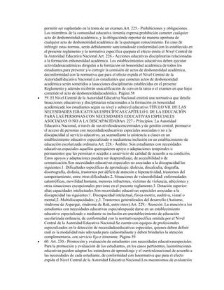 permitir ser suplantado en la toma de un examen.Art. 225.- Prohibiciones y obligaciones.
Los miembros de la comunidad educativa tienenla expresa prohibición cometer cualquier
acto de deshonestidad académica, y la obligaciónde reportar de manera oportuna de
cualquier acto de deshonestidad académica de la quetengan conocimiento. En caso de
infringir estas normas, serán debidamente sancionadosde conformidad con lo establecido en
el presente reglamento y la normativa específica quepara el efecto emita el Nivel Central de
la Autoridad Educativa Nacional.Art. 226.- Acciones educativas disciplinarias relacionadas
a la formación enhonestidad académica. Los establecimientos educativos deben ejecutar
actividadesacadémicas dirigidas a la formación en honestidad académica de todos los
estudiantes,para prevenir y/o corregir la comisión de actos de deshonestidad académica,
deconformidad con la normativa que para el efecto expida el Nivel Central de la
AutoridadEducativa Nacional.Los estudiantes que cometan actos de deshonestidad
académica serán sometidos a lasacciones disciplinarias establecidas en el presente
Reglamento y además recibirán unacalificación de cero en la tarea o el examen en que haya
cometido el acto de deshonestidadacadémica. Página 58
59. El Nivel Central de la Autoridad Educativa Nacional emitirá una normativa que detalle
lasacciones educativas y disciplinarias relacionadas a la formación en honestidad
académicade los estudiantes según su nivel y subnivel educativo.TÍTULO VII. DE LAS
NECESIDADES EDUCATIVAS ESPECÍFICAS CAPÍTULO I. DE LA EDUCACIÓN
PARA LAS PERSONAS CON NECESIDADES EDUCATIVAS ESPECIALES
ASOCIADAS O NO A LA DISCAPACIDADArt. 227.- Principios. La Autoridad
Educativa Nacional, a través de sus nivelesdesconcentrados y de gestión central, promueve
el acceso de personas con necesidadeseducativas especiales asociadas o no a la
discapacidad al servicio educativo, ya seamediante la asistencia a clases en un
establecimiento educativo especializado o mediantesu inclusión en un establecimiento de
educación escolarizada ordinaria.Art. 228.- Ámbito. Son estudiantes con necesidades
educativas especiales aquellos querequieren apoyo o adaptaciones temporales o
permanentes que les permitan o acceder a unservicio de calidad de acuerdo a su condición.
Estos apoyos y adaptaciones pueden ser deaprendizaje, de accesibilidad o de
comunicación.Son necesidades educativas especiales no asociadas a la discapacidad las
siguientes:1. Dificultades específicas de aprendizaje: dislexia, discalculia, disgrafía,
disortografía, disfasia, trastornos por déficit de atención e hiperactividad, trastornos del
comportamiento, entre otras dificultades.2. Situaciones de vulnerabilidad: enfermedades
catastróficas, movilidad humana, menores infractores, víctimas de violencia, adicciones y
otras situaciones excepcionales previstas en el presente reglamento.3. Dotación superior:
altas capacidades intelectuales.Son necesidades educativas especiales asociadas a la
discapacidad las siguientes:1. Discapacidad intelectual, física-motriz, auditiva, visual o
mental;2. Multidiscapacidades; y,3. Trastornos generalizados del desarrollo (Autismo,
síndrome de Asperger, síndrome de Rett, entre otros).Art. 229.- Atención. La atención a los
estudiantes con necesidades educativas especialespuede darse en un establecimiento
educativo especializado o mediante su inclusión en unestablecimiento de educación
escolarizada ordinaria, de conformidad con la normativaespecífica emitida por el Nivel
Central de la Autoridad Educativa Nacional.Se cuenta con equipos de profesionales
especializados en la detección de necesidadeseducativas especiales, quienes deben definir
cuál es la modalidad más adecuada para cadaestudiante y deben brindarles la atención
complementaria, con servicio fijo e itinerante. Página 59
60. Art. 230.- Promoción y evaluación de estudiantes con necesidades educativasespeciales.
Para la promoción y evaluación de los estudiantes, en los casos pertinentes, lasinstituciones
educativas pueden adaptar los estándares de aprendizaje y el currículonacional de acuerdo a
las necesidades de cada estudiante, de conformidad con lanormativa que para el efecto
expida el Nivel Central de la Autoridad Educativa Nacional.Los mecanismos de evaluación
 