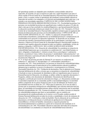 del aprendizaje pueden ser adaptados para estudiantes connecesidades educativas
especiales, de acuerdo a lo que se requiera en cada caso, según lanormativa que para el
efecto expida el Nivel Central de la Autoridad Educativa Nacional.Para la promoción de
grado o curso, se puede evaluar el aprendizaje del estudiante connecesidades educativas
especiales de acuerdo a los estándares y al currículo nacionaladaptado para cada caso, y de
acuerdo a sus necesidades específicas. CAPÍTULO II. DE LA EDUCACIÓN PARA
PERSONAS CON ESCOLARIDAD INCONCLUSAArt. 231.- Escolaridad inconclusa. Las
personas con escolaridad inconclusa son aquellosjóvenes o adultos de quince (15) años de
edad o más que no han concluido los estudiosobligatorios y que han permanecido fuera de
la educación escolarizada ordinaria por másde tres (3) años.Art. 232.- Normativa. El Nivel
Central de la Autoridad Educativa Nacional debe expedirla normativa para la regulación del
Sistema de Educación para personas con EscolaridadInconclusa. CAPÍTULO III. DE LA
EDUCACIÓN ARTESANALArt. 233.- Ámbito. La educación artesanal debe ser
escolarizada extraordinaria y puedeofrecerse en modalidad presencial o semipresencial, de
conformidad con lo prescrito en elpresente reglamento. Se desarrolla con un enfoque
curricular que atiende a lascaracterísticas propias de los participantes y privilegia sus
intereses y objetivos.El Nivel Central de la Autoridad Educativa Nacional debe expedir la
normativa que regulela educación artesanal en todos sus ámbitos, modalidades, niveles de
práctica y titulación. CAPÍTULO IV. DE LA EDUCACIÓN EN SITUACIONES
EXCEPCIONALESArt. 234.- Situación de vulnerabilidad. Se consideran en situación de
vulnerabilidad laspersonas que se encuentran en condiciones de:1. movilidad humana, es
decir, refugiados y desplazados;2. violencia sexual, física y psicológica;3. explotación
laboral y económica;4. trata y tráfico de personas;5. mendicidad;6. indocumentación;7. ser
menores infractores o personas privadas de libertad;8. ser hijos de migrantes con necesidad
de protección; Página 60
61. 9. ser hijos de personas privadas de libertad;10. ser menores en condiciones de
embarazo;11. adicciones;12. discapacidad; o,13. enfermedades catastróficas o
terminales.Art. 235.- Trato preferencial. Las personas en situación de vulnerabilidad deben
tenertrato preferente para la matriculación en los establecimientos educativos públicos,
demanera que se garantice su acceso a la educación y su permanencia en el Sistema
Nacionalde Educación.Art. 236.- Validación de documentos. Para la admisión en el Sistema
Nacional deEducación de niños y jóvenes que se encuentren en situación de vulnerabilidad,
el hechode no tener un documento de identidad no debe ser impedimento para el acceso al
SistemaNacional de Educación; sin embargo, se deben validar los siguientes documentos:1.
Pasaporte, cédula u otro documento de identidad;2. Documento de identificación de
refugiado o certificado provisional de solicitante de refugio; o,3. Documentos emitidos por
la autoridad competente de su comunidad, pueblo o nacionalidad indígena o la autoridad
pública competente de los países fronterizos para el caso de habitantes de frontera cuya
nacionalidad estuviere en duda.Art. 237.- Plazo para la matrícula. En el caso de niños y
jóvenes que se encuentren ensituación de vulnerabilidad y que soliciten matrícula fuera de
plazo, las autoridades de losestablecimientos deben solicitar autorización ante la autoridad
Distrital correspondiente.Art. 238.- Examen de ubicación. Los niños y jóvenes en situación
de vulnerabilidad,cualquiera que fuere su nacionalidad y que no contaren con
documentación de estudiosrealizados en el exterior o en el Ecuador, podrán acceder al
Sistema Nacional deEducación en todos los niveles y modalidades a través de exámenes de
ubicación.Art. 239.- Certificados y título de bachiller. Para la obtención de la certificación
deasistencia a la Educación Inicial, el certificado de aprobación de la Educación
GeneralBásica o el título de bachiller, únicamente es requisito presentar los
documentosadministrativos académicos a partir de la reinserción del estudiante en el
sistemaeducativo.Art. 240.- Necesidades educativas especiales derivadas de la situación
devulnerabilidad. Los estudiantes en situación de vulnerabilidad tienen derecho a
 