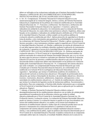 deben ser utilizados en las evaluaciones realizadas por el Instituto Nacionalde Evaluación
Educativa. CAPÍTULO III. DE LAS COMPETENCIAS Y FUNCIONES DEL
INSTITUTO NACIONAL DE EVALUACIÓN EDUCATIVA Página 5
6. Art. 16.- Competencias. El Instituto Nacional de Evaluación Educativa es una
instanciaencargada de la evaluación integral, interna y externa, del Sistema Nacional de
Educación,en cumplimiento de las políticas de evaluación establecidas por la Autoridad
EducativaNacional.Art. 17.- Funciones y atribuciones. Son funciones y atribuciones del
Instituto Nacionalde Evaluación Educativa las siguientes:1. Construir y aplicar los
indicadores de calidad de la educación y los instrumentos para la evaluación del Sistema
Nacional de Educación, los cuales deben tener pertinencia cultural y lingüística, deben estar
basados en los estándares e indicadores de calidad educativa definidos por el Nivel Central
de la Autoridad Educativa Nacional, y deben cumplir con las políticas públicas de
evaluación educativa establecidas por ella;2. Aplicar protocolos de seguridad en el diseño y
toma de pruebas y otros instrumentos para garantizar la confiabilidad de los resultados de
las evaluaciones del Sistema Nacional de Educación;3. Diseñar y aplicar cuestionarios de
factores asociados y otros instrumentos similares según lo requerido por el Nivel Central de
la Autoridad Educativa Nacional; y,4. Diseñar y administrar un sistema de información en
el cual debe ingresar todos los resultados obtenidos mediante la aplicación de instrumentos
de evaluación, y garantizar el acceso de la Autoridad Educativa Nacional a dicho sistema.
CAPÍTULO IV. DE LA EVALUACIÓN EDUCATIVAArt. 18.- Políticas nacionales de
evaluación educativa. El Nivel Central de la AutoridadEducativa Nacional establece las
políticas nacionales de evaluación del Sistema Nacionalde Educación, que a su vez sirven
de marco para los procesos evaluativos realizados por elInstituto Nacional de Evaluación
Educativa.El universo de personas o establecimientos educativos que será evaluado y la
frecuenciade dichas evaluaciones deben estar determinados en las políticas de evaluación
fijadas porla Autoridad Educativa Nacional.Art. 19.- Componentes del sistema educativo
que serán evaluados. Los componentesdel Sistema Nacional de Educación que serán
evaluados por el Instituto Nacional deEvaluación Educativa, de conformidad con lo
establecido en el artículo 68 de la LeyOrgánica de Educación Intercultural, son los
siguientes:1. Aprendizaje, que incluye el rendimiento académico de estudiantes y la
aplicación del currículo en instituciones educativas;2. Desempeño de profesionales de la
educación, que incluye el desempeño de docentes y de autoridades educativas y directivos
(rectores, vicerrectores, directores, subdirectores, inspectores, subinspectores y otras
autoridades de establecimientos educativos); y,3. Gestión de establecimientos educativos,
que incluye la evaluación de lagestión escolar de instituciones públicas. fiscomisionales y
particulares. Para este componente, el Instituto debe diseñar instrumentos que se entregarán
al Nivel Central de la Autoridad Educativa Nacional, para su aplicación por los auditores
educativos. Página 6
7. Además, el Instituto Nacional de Evaluación Educativa deberá evaluar el
desempeñoinstitucional de los establecimientos educativos con un índice de calidad global
queestablecerá la ponderación de los diferentes criterios que miden la calidad
educativa,elaborado por el Nivel Central de la Autoridad Educativa Nacional.Art. 20.-
Evaluación interna y evaluación externa. La evaluación del Sistema Nacionalde Educación
puede ser interna o externa. La evaluación interna es aquella en la que losevaluadores son
actores del establecimiento educativo; en cambio, en la externa losevaluadores no
pertenecen al establecimiento educativo.Ambos tipos de evaluación pueden hacer uso de
procesos e instrumentos de evaluacióncualitativa o cuantitativa.Cada uno de los
componentes del sistema educativo puede ser evaluado medianteevaluación externa o
interna, o una combinación de ambas, según las políticas deevaluación determinadas por el
Nivel Central de la Autoridad Educativa Nacional. Cuandola evaluación de un componente
contemple ambos tipos de evaluación, el resultado finaldebe obtenerse de la suma de los
 