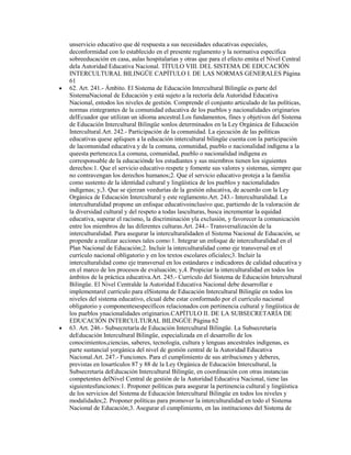 unservicio educativo que dé respuesta a sus necesidades educativas especiales,
deconformidad con lo establecido en el presente reglamento y la normativa específica
sobreeducación en casa, aulas hospitalarias y otras que para el efecto emita el Nivel Central
dela Autoridad Educativa Nacional. TÍTULO VIII. DEL SISTEMA DE EDUCACIÓN
INTERCULTURAL BILINGÜE CAPÍTULO I. DE LAS NORMAS GENERALES Página
61
62. Art. 241.- Ámbito. El Sistema de Educación Intercultural Bilingüe es parte del
SistemaNacional de Educación y está sujeto a la rectoría dela Autoridad Educativa
Nacional, entodos los niveles de gestión. Comprende el conjunto articulado de las políticas,
normas eintegrantes de la comunidad educativa de los pueblos y nacionalidades originarios
delEcuador que utilizan un idioma ancestral.Los fundamentos, fines y objetivos del Sistema
de Educación Intercultural Bilingüe sonlos determinados en la Ley Orgánica de Educación
Intercultural.Art. 242.- Participación de la comunidad. La ejecución de las políticas
educativas quese apliquen a la educación intercultural bilingüe cuenta con la participación
de lacomunidad educativa y de la comuna, comunidad, pueblo o nacionalidad indígena a la
queesta pertenezca.La comuna, comunidad, pueblo o nacionalidad indígena es
corresponsable de la educaciónde los estudiantes y sus miembros tienen los siguientes
derechos:1. Que el servicio educativo respete y fomente sus valores y sistemas, siempre que
no contravengan los derechos humanos;2. Que el servicio educativo proteja a la familia
como sustento de la identidad cultural y lingüística de los pueblos y nacionalidades
indígenas; y,3. Que se ejerzan veedurías de la gestión educativa, de acuerdo con la Ley
Orgánica de Educación Intercultural y este reglamento.Art. 243.- Interculturalidad. La
interculturalidad propone un enfoque educativoinclusivo que, partiendo de la valoración de
la diversidad cultural y del respeto a todas lasculturas, busca incrementar la equidad
educativa, superar el racismo, la discriminación yla exclusión, y favorecer la comunicación
entre los miembros de las diferentes culturas.Art. 244.- Transversalización de la
interculturalidad. Para asegurar la interculturalidaden el Sistema Nacional de Educación, se
propende a realizar acciones tales como:1. Integrar un enfoque de interculturalidad en el
Plan Nacional de Educación;2. Incluir la interculturalidad como eje transversal en el
currículo nacional obligatorio y en los textos escolares oficiales;3. Incluir la
interculturalidad como eje transversal en los estándares e indicadores de calidad educativa y
en el marco de los procesos de evaluación; y,4. Propiciar la interculturalidad en todos los
ámbitos de la práctica educativa.Art. 245.- Currículo del Sistema de Educación Intercultural
Bilingüe. El Nivel Centralde la Autoridad Educativa Nacional debe desarrollar e
implementarel currículo para elSistema de Educación Intercultural Bilingüe en todos los
niveles del sistema educativo, elcual debe estar conformado por el currículo nacional
obligatorio y componentesespecíficos relacionados con pertinencia cultural y lingüística de
los pueblos ynacionalidades originarios.CAPÍTULO II. DE LA SUBSECRETARÍA DE
EDUCACIÓN INTERCULTURAL BILINGÜE Página 62
63. Art. 246.- Subsecretaría de Educación Intercultural Bilingüe. La Subsecretaría
deEducación Intercultural Bilingüe, especializada en el desarrollo de los
conocimientos,ciencias, saberes, tecnología, cultura y lenguas ancestrales indígenas, es
parte sustancial yorgánica del nivel de gestión central de la Autoridad Educativa
Nacional.Art. 247.- Funciones. Para el cumplimiento de sus atribuciones y deberes,
previstas en losartículos 87 y 88 de la Ley Orgánica de Educación Intercultural, la
Subsecretaría deEducación Intercultural Bilingüe, en coordinación con otras instancias
competentes delNivel Central de gestión de la Autoridad Educativa Nacional, tiene las
siguientesfunciones:1. Proponer políticas para asegurar la pertinencia cultural y lingüística
de los servicios del Sistema de Educación Intercultural Bilingüe en todos los niveles y
modalidades;2. Proponer políticas para promover la interculturalidad en todo el Sistema
Nacional de Educación;3. Asegurar el cumplimiento, en las instituciones del Sistema de
 