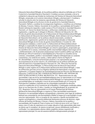 Educación Intercultural Bilingüe, de las políticas públicas educativas definidas por el Nivel
Central de la Autoridad Educativa Nacional;4. Coordinar acciones orientadas a elevar la
calidad de la educación que brindan las instituciones del Sistema de Educación Intercultural
Bilingüe, enmarcadas en el contexto intercultural, bilingüe y plurinacional;5. Coordinar y
articular la relación entre las instancias especializadas del Sistema de Educación
Intercultural Bilingüe en los diversos niveles de gestión de la Autoridad Educativa
Nacional;6. Definir y coordinar las investigaciones lingüísticas y científicas con el Instituto
de Idiomas, Ciencias y Saberes Ancestrales de los pueblos y nacionalidades del Ecuador;7.
Remitir información requerida y rendir cuentas al Nivel Central de la Autoridad Educativa
Nacional; y,8. Ejercer las demás funciones y atribuciones establecidas en las leyes y
reglamentos, y aquellas que le delegare la Ministra o Ministro de Educación.Art. 248.-
Niveles de gestión desconcentrados de la Subsecretaría de EducaciónIntercultural Bilingüe.
La Subsecretaría de Educación Intercultural Bilingüe, dentro delmarco de la Ley Orgánica
de Educación Intercultural y de las políticas educativasnacionales, coordina la
planificación, organización y gestión de las instanciasespecializadas en Educación
Intercultural Bilingüe de los niveles de gestión Zonal,Distrital y Circuital.Art. 249.-
Participación ciudadana y control social. La Subsecretaría de EducaciónIntercultural
Bilingüe es responsable de adoptar las acciones pertinentes para que laadministración del
Sistema de Educación Intercultural Bilingüe sea colectiva yparticipativa, propiciando que
los miembros de la comuna, comunidad, pueblo onacionalidad indígena intervengan activa
y deliberantemente a fin de presentar propuestasque nutran la política pública que debe ser
definida por elNivel Central de la AutoridadEducativa Nacional.Los miembros de las
comunas, comunidades, pueblos o nacionalidades indígenas debenparticipar en veedurías
comunitarias y de rendición de cuentas, y deben aplicar criterios de Página 63
64. alternabilidad y variación territorial para proponer a sus representantes para las
diversasinstancias de acción colectiva, de conformidad con las políticas definidas por
elNivelCentral de la Autoridad Educativa Nacional.Art. 250.- Dirección Nacional de
Educación Intercultural Bilingüe. La DirecciónNacional de Educación Intercultural
Bilingüe es parte orgánica de la Subsecretaría deEducación Intercultural Bilingüe, y tiene
las atribuciones previstas en la Ley Orgánica deEducación Intercultural, el presente
reglamento y el Estatuto Orgánico de GestiónOrganizacional por Procesos del Ministerio de
Educación. CAPÍTULO III. DEL CONSEJO PLURINACIONAL DEL SISTEMA DE
EDUCACIÓN INTERCULTURAL BILINGÜEArt. 251.- Representaciones de cada
nacionalidad. Cada una de las nacionalidadesindígenas tiene un representante en el Consejo
Plurinacional del Sistema de EducaciónIntercultural Bilingüe.Los representantes de cada
nacionalidad deben ser nombrados a través de procesosfacilitados por el Consejo de
Participación Ciudadana y definidos por las comunidades,respetando los derechos
colectivos establecidos en la Constitución de la República. Losdelegados nombrados deben
durar en sus funciones dos (2) años, y pueden ser reelegidosdespués de un período.Art.
252.- Requisitos. Para ser representante en el Consejo Plurinacional del Sistema
deEducación Intercultural Bilingüe se requiere:a) Tener nacionalidad ecuatoriana;b)
Pertenecer a la nacionalidad indígena correspondiente y demostrar como lugar de residencia
habitual una comunidad de esta nacionalidad;c) Hablar la lengua de la nacionalidad a la que
estuviere representando. Solo se exceptúa de este requisito a aquella nacionalidad cuyo
registro sociolingüístico y situación poblacional demuestren procesos de deterioro, según
informe del Instituto de Idiomas, Ciencias y Saberes Ancestrales de los pueblos y
nacionalidades del Ecuador;d) Tener al menos un (1) título de tercer nivel; ye) Tener al
menos cinco (5) años de experiencia en el campo educativo.Cada representante debe tener
un alterno que lo reemplace, de manera excepcional, encasos debidamente justificados y
verificados. Los representantes alternos deben cumplirlos mismos requisitos del
representante principal. En caso de ausencia definitiva delrepresentante principal, el
 