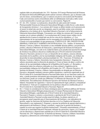 suplente debe ser principalizado.Art. 253.- Sesiones. El Consejo Plurinacional del Sistema
de Educación InterculturalBilingüe puede realizar sesiones ordinarias, que se efectúen cada
seis (6) meses, oextraordinarias, que se realicen con previa convocatoria del Presidente.
Cada convocatoriaa sesión extraordinaria debe ser debidamente motivada y debe versar
exclusivamentesobre el asunto que motivó su convocatoria. Página 64
65. Art. 254.- Cuórum. La realización y desarrollo de cada sesión del Consejo
Plurinacionaldel Sistema de Educación Intercultural Bilingüe se debe llevar a cabo dentro
de lossiguientes términos:1. Las sesiones del Consejo se deben instalar con la presencia de
al menos la mitad más uno de sus integrantes, para lo cual debe contar como asistentes
obligatorios a los titulares de la Autoridad Educativa Nacional y de la Subsecretaría de
Educación Intercultural Bilingüe. Únicamente son válidas las sesiones del Consejo que
cuentan con el cuórum señalado;2. Las resoluciones del Consejo tienen validez con la
aprobación de al menos la mitad más uno de los votos de los miembros; y,3. Los
representantes de las nacionalidades son los encargados de la difusión de las decisiones del
Consejo en la nacionalidad a la que pertenezcan. CAPÍTULO IV. DEL INSTITUTO DE
IDIOMAS, CIENCIAS Y SABERES ANCESTRALESArt. 255.- Ámbito. El Instituto de
Idiomas, Ciencias y Saberes Ancestrales es una entidadde derecho público, con personería
jurídica, adscrita al Ministerio de Educación, y parteintegral del Sistema de Educación
Intercultural Bilingüe, con sede en la ciudad de Quito ycon jurisdicción nacional.Se encarga
de fortalecer las políticas educativas establecidas por el Nivel Central de laAutoridad
Educativa Nacional y promover el uso y el desarrollo de los saberes, ciencias eidiomas
ancestrales de los pueblos y de las nacionalidades indígenas del Ecuador, con elobjeto de
desarrollar la interculturalidad y plurinacionalidad.Art. 256.- Funciones. El Instituto de
Idiomas, Ciencias y Saberes Ancestrales tiene lassiguientes funciones:1. Registrar los
saberes ancestrales para la obtención de patentes;2. Crear un banco de datos y archivo de
saberes de las nacionalidades indígenas de la República del Ecuador; y,3. Recopilar y
sistematizar todos los esfuerzos realizados en el área cultural y lingüística de las
nacionalidades indígenas de la República del Ecuador.Art. 257.- Director Ejecutivo.- El
Instituto de Idiomas, Ciencias y Saberes Ancestralesdebe ser dirigido por un Director
Ejecutivo, designado mediante concurso público deméritos y oposición organizado por el
Nivel Central de la Autoridad Educativa Nacional.Debe durar en sus funciones cuatro (4)
años, y puede postularse únicamente para unsegundo período. Asimismo, de incumplir con
sus funciones, puede ser cesado por elMinistro o la Ministra de Educación.Art. 258.-
Atribuciones. Son atribuciones del Director Ejecutivo del Instituto de Idiomas,Ciencias y
Saberes Ancestrales las siguientes:1. Ejercer la representación legal, judicial y extrajudicial
del Instituto;2. Velar por el cumplimiento de las políticas educativas establecidas por el
Nivel Central de la Autoridad Educativa Nacional; Página 65
66. 3. Tomar en consideración las líneas estratégicas para las políticas públicas del Sistema
Educativo Intercultural Bilingüe propuestas por el Consejo Plurinacional de Educación
Intercultural Bilingüe y aprobadas por el Nivel Central de la Autoridad Educativa
Nacional;4. Preparar y someter a conocimiento y aprobación del Nivel Central de la
Autoridad Educativa Nacional un plan anual de trabajo, los planes operativos, el
presupuesto anual requerido para el funcionamiento del Instituto y sus indicadores de
gestión, según las funciones del Instituto descritas en la Ley Orgánica de Educación
Intercultural y este reglamento;5. Proponer y ejecutar las políticas de operatividad técnica y
administrativa del Instituto;6. Dirigir, coordinar y supervisar la gestión del Instituto y
expedir los actos que requiera la gestión institucional;7. Presentar semestralmente, al Nivel
Central de la Autoridad Educativa Nacional, informes de ejecución y logros; y,8. Cumplir
con las directrices y disposiciones emitidas por el Nivel Central de la Autoridad Educativa
Nacional.Art. 259.- Organización. El Instituto de Idiomas, Ciencias y Saberes Ancestrales
seorganiza y administra de conformidad con el Estatuto Orgánico de Gestión
 