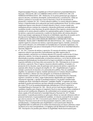 Organizacionalpor Procesos, expedido por el Nivel Central de la Autoridad Educativa
Nacional. TÍTULO IX. DE LA CARRERA EDUCATIVA CAPÍTULO I. DE LAS
NORMAS GENERALESArt. 260.- Definición. Es la carrera profesional que ampara el
ejercicio docente, considerasu desempeño, profesionalización y actualización, valida sus
méritos y potencia el accesode este a nuevas funciones a través de mecanismos de
promoción y estímulo.Art. 261.- Carrera educativa pública. La carrera educativa pública
incluye a losprofesionales de la educación que tienen nombramiento fiscal. Se inicia cuando
unapersona ingresa como docente al sistema educativo fiscal y avanza cuando esta,
medianteun proceso continuo de evaluación y desarrollo profesional, asciende dentro del
escalafóno accede a otras funciones de gestión educativa.Para ingresos, promociones y
traslados en la carrera educativa pública, los aspirantesdeben ganar el respectivo concurso
de méritos y oposición.La promoción o cambio de función dentro del sistema educativo
fiscal exige siempre unprograma de formación en habilidades específicas de acuerdo con lo
previsto en la LeyOrgánica de Educación Intercultural y el presente reglamento.
CAPÍTULO II. DE LOS CONCURSOS DE MÉRITOS Y OPOSICIÓN PARA EL
INGRESO, TRASLADO Y PROMOCIÓN DE DOCENTESArt. 262.- Ámbito. El presente
capítulo regula los concursos de méritos y oposición parael ingreso, traslado y promoción
en la carrera educativa, de conformidad con loestablecido en el presente reglamento y las
normativas específicas que para el efectoexpida el Nivel Central de la Autoridad Educativa
Nacional. Página 66
67. Art. 263.- Concurso de méritos y oposición. El concurso de méritos y oposición es
unproceso selectivo que prescribe el procedimiento que debe seguirse para el
ingreso,traslado y promoción en el sistema educativo.El concurso consta de dos (2) fases:
oposición y méritos. En la fase de oposición, elaspirante debe obtener una puntuación
determinada en pruebas estandarizadas yevaluaciones prácticas; y en la fase de méritos, una
puntuación determinada por lavaloración de los logros acreditados en función de los
requisitos definidos en las bases dela convocatoria.Art. 264.- Participación en el concurso
de méritos y oposición. Para el ingreso a lacarrera educativa pública, el traslado y la
promoción de los docentes, antes de participar enel concurso de méritos y oposición, el
aspirante debe obtener la categoría de elegible.Art. 265.- Elegibilidad para el ingreso,
traslado y promoción de docentes a la carreraeducativa pública. Para ser candidatos
elegibles, los aspirantes al ingreso, traslado opromoción en el sistema educativo público
deben inscribirse y obtener una clave deregistro en el Sistema de Información
implementado y administrado por el Nivel Centralde la Autoridad Educativa Nacional,
registrar o actualizar sus datos, cargar losdocumentos digitalizados que respalden la
información ingresada, y aprobar la pruebapsicométrica y las pruebas estandarizadas
validadas por dicha Autoridad.Se denomina “candidato elegible” al aspirante que haya
aprobado la prueba psicométricay que haya obtenido un puntaje igual o mayor al setenta
por ciento (70 %) en las pruebasestandarizadas definidas por el Nivel Central de la
Autoridad Educativa Nacional.Art. 266.- Año de servicio rural docente obligatorio. Los
candidatos elegibles para elingreso al magisterio fiscal en zonas urbanas deben completar el
año de servicio ruraldocente obligatorio, de conformidad con la normativa que para el
efecto expida el NivelCentral de la Autoridad Educativa Nacional.Art. 267.- Prueba
psicométrica. La prueba psicométrica se aplica para obtener un marcode referencia sobre el
potencial intelectual y la personalidad del candidato, en relación conel perfil de la vacante
que está en concurso.Art. 268.- Convocatoria para obtener la elegibilidad. La Autoridad
Educativa Nacional,a través del nivel desconcentrado respectivo, debe convocar,
periódicamente, a rendirpruebas para elegibilidad.La convocatoria para obtener la
elegibilidad debe ser publicada en los medios decomunicación con mayor cobertura y mejor
incidencia en la zona correspondiente y en lapágina web del Ministerio de Educación.Art.
269.- Inscripción a las pruebas para obtener la elegibilidad. Hecha laconvocatoria para
 