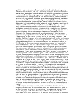 oposición y se computa junto con los méritos y los resultados de los demáscomponentes
específicos de cada concurso.Art. 279.- Convocatoria al concurso.Producida la vacante, el
Nivel Zonal de laAutoridad Educativa Nacional, previo análisis, validación de la necesidad
y constataciónde lacertificación presupuestaria correspondiente, debe convocar al concurso
de méritos yoposición correspondiente.Art. 280.- Inscripción en un concurso de méritos y
oposición. Una vez convocado unconcurso de méritos y oposición para llenar una vacante,
los aspirantes elegibles debeninscribirse en el plazo de diez (10) días en el Sistema de
Información implementado yadministrado por el Nivel Central de la Autoridad Educativa
Nacional.Los aspirantes pueden inscribirse únicamente en un (1) concurso a la vez, a través
delSistema de Información del Ministerio de Educación. El Nivel Zonal debe supervisar
quelos aspirantes inscritos cumplan con los requisitos establecidos en la Ley Orgánica
deEducación Intercultural y el presente reglamento.Art. 281.- Requisitos para el ingreso,
traslado y promoción en el sistema educativo.Los requisitos generales para participar en un
concurso de ingreso, traslado o promociónen el sistema educativo público son los
siguientes:1. Ser ciudadano ecuatoriano de nacimiento o extranjero que haya residido
legalmente en el país por lo menos cinco (5) años, de conformidad con lo dispuesto en la
Ley Orgánica de Servicio Público, y estar en goce de los derechos de ciudadanía;2. Ser
candidato elegible;3. Poseer uno de los títulos de conformidad con lo previsto en el presente
reglamento;4. Haber aprobado las evaluaciones para docentes o directivos, aplicadas por el
Instituto Nacional de Evaluación Educativa, en los casos que correspondiere; Página 69
70. 5. Dominar un idioma ancestral en el caso de aplicar a un cargo para una institución
intercultural bilingüe, o en el caso de los aspirantes a cargos de asesores o auditores
educativos, en los distritos con predominancia de una nacionalidad indígena;6. No haber
sido sancionado con la destitución o remoción de funciones;7. No haber sido sancionado
con suspensión o multa en los últimos cinco (5) años y no estar inmerso en sumario
administrativo; y,8. Los demás previstos en la Ley Orgánica de Educación Intercultural, el
presente reglamento y demás normativa vigente.Además de los requisitos anteriores, para
participar en los concursos de cargos directivos,de docente mentor, de asesor educativo o de
auditor educativo los docentes fiscales,fiscomisionales y particulares, según el caso, deben
cumplir con los siguientes requisitosespecíficos:Rector o Director:1. Acreditar al menos la
categoría D del escalafón docente;2. Tener título de cuarto nivel, preferentemente en áreas
relativas a la gestión de centros educativos; y,3. Haber aprobado el programa de formación
de directivos o su equivalente.Vicerrector o Subdirector:1. Estar al menos en la categoría D
del escalafón docente en el caso del Vicerrector, y estar al menos en la categoría E del
escalafón docente en el caso del Subdirector;2. Tener título de tercer o cuarto nivel en áreas
relativas a la gestión de centros educativos; y,3. Haber aprobado el programa de formación
de directivos o su equivalente.Inspector general o Subinspector general:1. Estar al menos en
la categoría E del escalafón docente;2. Tener al menos un diploma superior en áreas
relativas a gestión de centros educativos o haber ejercido anteriormente cargos o funciones
directivas dentro del sistema educativo; y,3. Haber aprobado el programa de formación de
directivos o su equivalente.Docente-mentor:1. Estar al menos en la categoría E del
escalafón; y,2. Haber aprobado el proceso de formación de mentorías o el de habilidades
directivas en los últimos dos (2) años previos a su participación en el concurso.Asesor
educativo o Auditor educativo:1. Acreditar al menos la categoría D del escalafón;2. Tener
un título de posgrado en áreas de docencia, investigación, evaluación o gestión educativa; y,
Página 70
71. 3. Haber ejercido un cargo o función directiva en el sistema educativo o haber
desempeñado la función de docente-mentor al menos dos (2) años consecutivos, luego de
aprobar el programa de formación correspondiente, o haber ejercido el cargo de Asesor
Técnico Pedagógico (ATP) del nivel de Educación Inicial, al menos dos (2) años
consecutivos.Para acreditar la categoría D, los aspirantes deben cumplir con los siguientes
 