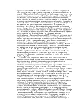 requisitos:1. Tener un título de cuarto nivel relacionado a educación;2. Cumplir con al
menos una (1) de las opciones de capacitación previstas en el presente reglamento para la
categoría D del escalafón;3. Certificar mínimo doce (12) años de experiencia docente desde
la titulación académica; y,4. Haber obtenido la calificación requerida por el Nivel Central
de la Autoridad Educativa Nacional para la aprobación de las pruebas de desempeño
docente o directivo del Instituto Nacional de Evaluación Educativa, en los casos que fuere
pertinente, o tener nombramiento fiscal de, al menos, categoría D.Art. 282.- Calificación de
concursos de méritos y oposición.Los concursos de méritos yoposición tienen dos (2) fases:
la de oposición, en la que se computan los puntajesobtenidos en las pruebas para
elegibilidad, y la de evaluación práctica. Los resultados de laoposición corresponden al
sesenta y cinco por ciento (65 %) de la calificación final delconcurso, y los resultados de la
de evaluación de méritos corresponde al treinta y cinco porciento (35 %) de la calificación
final.Los concursos de méritos y oposición se deben evaluar de conformidad con lo previsto
enla normativa que para el efecto expida el Nivel Central de la Autoridad
EducativaNacional y el presente reglamento.Art. 283.- Oposición. Los componentes que se
computan para obtener la calificación dela fase de oposición, correspondiente al sesenta y
cinco por ciento (65 %) del concurso,son las pruebas estandarizadas aplicadas para obtener
la categoría de elegible, y unaevaluación práctica según el cargo, como se describe a
continuación:1. Docentes: clase demostrativa;2. Directivos: proyecto de gestión
educativa;3. Docentes mentores: taller demostrativo de formación docente; y,4. Asesores y
Auditores educativos: proyecto de gestión educativa y entrevista.La evaluación práctica
debe realizarse una vez que se hayan cumplido los demásrequisitos de méritos y de
oposición del concurso.Art. 284.- Méritos. El Nivel Distrital califica los méritos de los
candidatos elegibles,utilizando el sistema automatizado de información, definido por el
Nivel Central y bajosupervisión del Nivel Zonal, a excepción de las vacantes que se
produjeren a Nivel Zonal,en cuyo caso este nivel calificará los méritos de los candidatos
elegibles. Página 71
72. En el marco de sus competencias, el Nivel Zonal podrá tomar acciones sobre un
concursoen el cual se hubiere realizado una inadecuada calificación de méritos por parte del
NivelDistrital y deberá aplicar los procesos administrativos correspondientes.La
calificación acumulada de los méritos por concepto de cursos de
capacitación,actualizaciones, publicaciones e investigaciones que acreditare el candidato no
podrásuperar el cincuenta por ciento (50 %) de la calificación del título de mayor
jerarquía.El programa de formación de asesor o auditor corresponde al cincuenta por ciento
(50 %)de la calificación de méritos. Los otros componentes que serán evaluados como
méritos enel caso de asesores o auditores educativos serán los definidos por el Nivel Central
de laAutoridad Educativa Nacional.Art. 285.- Escala ascendente de calificación de los
títulos. En los concursos de méritosy oposición se debe evaluar si los títulos de los
candidatos están relacionados con el nively la especialidad requerida, y se debe verificar
que se encuentren registrados en la base dedatos de la instancia gubernamental
respectiva.La calificación de los títulos se realiza, en concordancia con el artículo 96 de la
LeyOrgánica de Educación Intercultural y el artículo 118 de la Ley Orgánica de
EducaciónSuperior, de la siguiente manera:Título PuntosProfesores normalistas 10
%Técnicos en docencia y en áreas de interés para el sector educativo 20 %Tecnólogos en
docencia y en áreas de interés para el sector educativo 30 %Educadores de párvulos,
profesores parvularios, profesores de EducaciónBásica, profesores de Educación Primaria y
otros títulos docentes expedidos por 50 %universidades legalmente reconocidasLicenciados
y otros títulos profesionales universitarios o politécnicos en áreas 60 %de interés para el
sector educativoLicenciados en ciencias de la educación o doctorado reconocido por la
instancia 70 %gubernamental respectiva como tercer nivelDiplomado superior en
educación o relacionado con la especialidad de su áreade enseñanza, reconocido por la
 