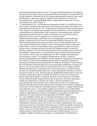 instancia gubernamental respectiva como 75 %cuarto nivelEspecialización o doctorado en
educación (no equivalente a título de doctoradoo PhD)o relacionado con la especialidad del
área de enseñanza, reconocido por 80 %la instancia gubernamental respectiva como cuarto
nivelMagíster en educación, gestión de establecimientos educativos o en áreas 90
%relacionadas con su especialidadPhD, EdD o su equivalente en educación o en áreas
relacionadas con su 100 % Página 72
73. especialidadArt. 286.- No acumulación de puntajes por título. En la calificación de los
títulos sedebe conceder puntaje únicamente al título de mayor jerarquía relacionado con la
materiaobjeto del concurso.Art. 287.- Tratamiento de titulaciones en áreas de interés para el
sector educativo.Para atender las necesidades del sistema educativo, el Nivel Central de la
AutoridadEducativa Nacional debe emitir la normativa correspondiente para viabilizar
laparticipación de profesionales con títulos no docentes en los concursos de méritos
yoposición. En estos casos, los ganadores de los concursos deben
obligatoriamenteinscribirse y participar en cursos de pedagogía y profesionalización
docente, avalados porel Nivel Central de la Autoridad Educativa Nacional.Art. 288.-
Nombramiento provisional para zonas de difícil acceso con déficit deprofesionales. En
zonas rurales de difícil acceso, donde no existiere oferta deprofesionales en educación o
profesionales en otras áreas relacionadas con las asignaturasde las vacantes existentes,
podrán acceder a nombramientos provisionales los candidatoselegibles con título de
bachiller, residentes en la zona. De resultar ganadores del concursode méritos y oposición,
los bachilleres tendrán máximo seis (6) años para presentar sutítulo profesional docente;
caso contrario, será revocado su nombramiento.Art. 289.- Entrega de documentación
correspondiente a méritos. Los aspirantes debenactualizar sus datos y cargar los
documentos digitalizados que respalden la informaciónque fue ingresada en el momento de
la inscripción. La documentación digitalizada que sehubiere ingresado al Sistema de
Información del Ministerio de Educación deberá validarseen la unidad de Talento Humano
del Nivel Distrital o Zonal del lugar de la convocatoriasegún corresponda, en un plazo no
mayor a cinco (5) días desde el cierre de inscripcionesal concurso en la página web del
Ministerio de Educación.Los ganadores de los concursos de méritos y oposición deben
presentar los originales de ladocumentación, o copias debidamente notariadas, antes de la
posesión del cargo.Art. 290.- Bonificaciones por elegibilidad preferente para los concursos
de méritos yoposición de ingreso o traslado de docentes. En caso de los concursos de
méritos yoposición de ingreso o traslado de docentes, el Nivel Central de la Autoridad
EducativaNacional puede otorgar bonificaciones de hasta diez (10) puntos adicionales a
lacalificación fijada para los concursos de méritos y oposición normados en el
presentereglamento. Estas bonificaciones se deben sumar al total de las calificaciones
obtenidas enlas fases de oposición y méritos.De conformidad con la normativa emitida para
el efecto por el Nivel Central de laAutoridad Educativa Nacional, se asignan bonificaciones
en los siguientes casos:1. Los candidatos elegibles que residieren en la localidad donde
existiere la vacante;2. Los candidatos elegibles que presentaren alguna discapacidad que no
impidiere el desempeño de la función, la cual deberá ser verificada a través del carné
emitido por el Consejo Nacional de Discapacidades (CONADIS); Página 73
74. 3. Los candidatos elegibles que se encontraren prestando sus servicios bajo la
modalidad de contrato por más de cuatro (4) años en un establecimiento educativo
público;4. Los candidatos elegibles que se hallaren prestando sus servicios bajo la
modalidad de contrato por más de dos (2) años en el mismo establecimiento cuya vacante
estuviere en concurso;5. Educadores comunitarios que, a la fecha de entrada en vigencia de
la Ley Orgánica de Educación Intercultural, cumplieren con los requisitos previstos para el
ingreso a la carrera educativa pública y que pudieren certificar que colaboraron en el
sistema educativo y que obtuvieron título profesional en materia educativa; y,6. Los
candidatos elegibles que hubieren renunciado a un nombramiento del Ministerio de
 