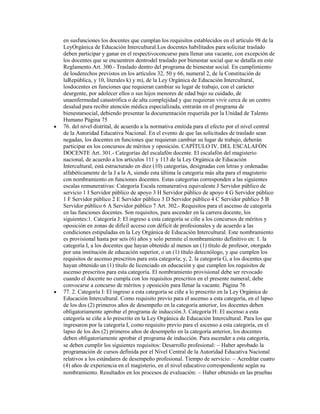 en susfunciones los docentes que cumplan los requisitos establecidos en el artículo 98 de la
LeyOrgánica de Educación Intercultural.Los docentes habilitados para solicitar traslado
deben participar y ganar en el respectivoconcurso para llenar una vacante, con excepción de
los docentes que se encuentren dentrodel traslado por bienestar social que se detalla en este
Reglamento.Art. 300.- Traslado dentro del programa de bienestar social. En cumplimiento
de losderechos previstos en los artículos 32, 50 y 66, numeral 2, de la Constitución de
laRepública, y 10, literales k) y m), de la Ley Orgánica de Educación Intercultural,
losdocentes en funciones que requieran cambiar su lugar de trabajo, con el carácter
deurgente, por adolecer ellos o sus hijos menores de edad bajo su cuidado, de
unaenfermedad catastrófica o de alta complejidad y que requieran vivir cerca de un centro
desalud para recibir atención médica especializada, entrarán en el programa de
bienestarsocial, debiendo presentar la documentación requerida por la Unidad de Talento
Humano Página 75
76. del nivel distrital, de acuerdo a la normativa emitida para el efecto por el nivel central
de la Autoridad Educativa Nacional. En el evento de que las solicitudes de traslado sean
negadas, los docentes en funciones que requieran cambiar su lugar de trabajo, deberán
participar en los concursos de méritos y oposición. CAPÍTULO IV. DEL ESCALAFÓN
DOCENTE Art. 301.- Categorías del escalafón docente. El escalafón del magisterio
nacional, de acuerdo a los artículos 111 y 113 de la Ley Orgánica de Educación
Intercultural, está estructurado en diez (10) categorías, designadas con letras y ordenadas
alfabéticamente de la J a la A, siendo esta última la categoría más alta para el magisterio
con nombramiento en funciones docentes. Estas categorías corresponden a las siguientes
escalas remunerativas: Categoría Escala remunerativa equivalente J Servidor público de
servicio 1 I Servidor público de apoyo 3 H Servidor público de apoyo 4 G Servidor público
1 F Servidor público 2 E Servidor público 3 D Servidor público 4 C Servidor público 5 B
Servidor público 6 A Servidor público 7 Art. 302.- Requisitos para el ascenso de categoría
en las funciones docentes. Son requisitos, para ascender en la carrera docente, los
siguientes:1. Categoría J: El ingreso a esta categoría se ciñe a los concursos de méritos y
oposición en zonas de difícil acceso con déficit de profesionales y de acuerdo a las
condiciones estipuladas en la Ley Orgánica de Educación Intercultural. Este nombramiento
es provisional hasta por seis (6) años y solo permite el nombramiento definitivo en: 1. la
categoría I, a los docentes que hayan obtenido al menos un (1) título de profesor, otorgado
por una institución de educación superior, o un (1) título detecnólogo, y que cumplen los
requisitos de ascenso prescritos para esta categoría; y, 2. la categoría G, a los docentes que
hayan obtenido un (1) título de licenciado en educación y que cumplen los requisitos de
ascenso prescritos para esta categoría. El nombramiento provisional debe ser revocado
cuando el docente no cumpla con los requisitos prescritos en el presente numeral; debe
convocarse a concurso de méritos y oposición para llenar la vacante. Página 76
77. 2. Categoría I: El ingreso a esta categoría se ciñe a lo prescrito en la Ley Orgánica de
Educación Intercultural. Como requisito previo para el ascenso a esta categoría, en el lapso
de los dos (2) primeros años de desempeño en la categoría anterior, los docentes deben
obligatoriamente aprobar el programa de inducción.3. Categoría H: El ascenso a esta
categoría se ciñe a lo prescrito en la Ley Orgánica de Educación Intercultural. Para los que
ingresaron por la categoría I, como requisito previo para el ascenso a esta categoría, en el
lapso de los dos (2) primeros años de desempeño en la categoría anterior, los docentes
deben obligatoriamente aprobar el programa de inducción. Para ascender a esta categoría,
se deben cumplir los siguientes requisitos: Desarrollo profesional: Haber aprobado la
programación de cursos definida por el Nivel Central de la Autoridad Educativa Nacional
relativos a los estándares de desempeño profesional. Tiempo de servicio: Acreditar cuatro
(4) años de experiencia en el magisterio, en el nivel educativo correspondiente según su
nombramiento. Resultados en los procesos de evaluación: Haber obtenido en las pruebas
 