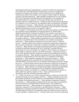 de desempeño profesional correspondientes a su función la calificación requerida por el
Nivel Central de la Autoridad Educativa Nacional para el ascenso a la categoría H.4.
Categoría G: El ingreso a esta categoría se ciñe a lo prescrito en la Ley Orgánica de
Educación Intercultural. Para ascender a esta categoría, se deben cumplir los siguientes
requisitos: Desarrollo profesional: Haber aprobado la programación de cursos definida
por el Nivel Central de la Autoridad Educativa Nacionalrelativos a los estándares de
desempeño profesional, siempre que no hayan sido utilizados para la promoción en
categorías anteriores. Tiempo de servicio: Deberán acreditar ocho (8) años de experiencia
en el magisterio, en el nivel educativo correspondiente según su nombramiento. Resultados
en los procesos de evaluación: Haber obtenido en las pruebas de desempeño profesional
correspondientes a su función la calificación requerida por el Nivel Central de la Autoridad
Educativa Nacional para el ascenso a la categoría G. Página 77
78. 5. Categoría F: Como requisito previo para el ascenso a esta categoría, en el lapso de los
dos (2) primeros años de desempeño en la categoría anterior, los docentes deben
obligatoriamente aprobar el programa de inducción. Para ascender a esta categoría, se
deben cumplir los siguientes requisitos: Desarrollo profesional: Cumplir con al menos
una (1) de las siguientes opciones, siempre que no hayan sido utilizadas para la promoción
en categorías anteriores: Haber aprobado la programación de cursos definida por el Nivel
Central de la Autoridad Educativa Nacionalrelativos a los estándares de desempeño
profesional, o Haber aprobado el programa de formación para mentores. Tiempo de
servicio: Certificar mínimo cuatro (4) años de experiencia si ingresó por la categoría G o
doce (12) años de experiencia si ingresó por la categoría I. Resultados en los procesos de
evaluación: Haber obtenido en las pruebas de desempeño profesional correspondientes a
su función la calificación requerida por el Nivel Central de la Autoridad Educativa
Nacional para el ascenso a la categoría F.6. Categoría E: Para ascender a esta categoría, se
deben cumplir los siguientes requisitos: Desarrollo profesional: Cumplir con al menos
una (1) de las siguientes opciones, siempre que no hayan sido utilizadas para la promoción
en categorías anteriores: Haber aprobado la programación de cursos definida por el Nivel
Central de la Autoridad Educativa Nacional relativos a los estándares de desempeño
profesional, o Haber aprobado el programa de formación para mentores, o Haber
aprobado la programación de cursos para directivos definida por el Nivel Central de la
Autoridad Educativa Nacional relativos a los estándares de desempeño profesional. Tiempo
de servicio: Certificar mínimo ocho (8) años de experiencia si ingresó por la categoría G
o dieciséis (16) años de experiencia si ingresó por la categoría I. Resultados en los procesos
de evaluación: Haber obtenido en las pruebas de desempeño profesional correspondientes
a su función la calificación requerida por el Nivel Central de la Autoridad Educativa
Nacional para el ascenso a la categoría E.7. Categoría D: Para acreditar esta categoría, se
deben cumplir los siguientes requisitos: Título: Tener un título de cuarto nivel
relacionado a educación. Desarrollo profesional: Página 78
79. Cumplir con al menos una (1) de las siguientes opciones, siempre que no hayan sido
utilizadas para la promoción en categorías anteriores: Aprobar la programación de cursos
para docentes definida por el Nivel Central de la Autoridad Educativa Nacional relativos a
los estándares de desempeño profesional, o Haber aprobado el programa de formación
para mentores, o Haber aprobado la programación de cursos para directivos definida por
el Nivel Central de la Autoridad Educativa Nacional relativos a los estándares de
desempeño profesional, o Haber aprobado un (1) programa de formación en áreas
específicas, avalado por el Nivel Central de la Autoridad Educativa Nacional, o Haber
aprobado tres (3) programas de formación-aplicación, definidos por el Nivel Central de la
Autoridad Educativa Nacional. Estos programas exigen dar evidencia de cómo se aplicó en
el aula lo aprendido. Tiempo de servicio: Certificar mínimo doce (12) años de experiencia
 