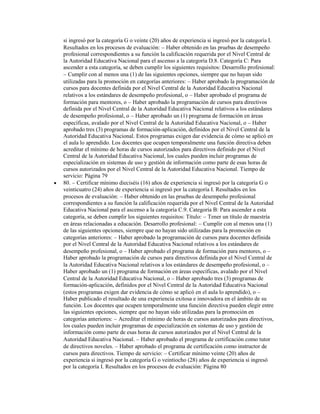 si ingresó por la categoría G o veinte (20) años de experiencia si ingresó por la categoría I.
Resultados en los procesos de evaluación: Haber obtenido en las pruebas de desempeño
profesional correspondientes a su función la calificación requerida por el Nivel Central de
la Autoridad Educativa Nacional para el ascenso a la categoría D.8. Categoría C: Para
ascender a esta categoría, se deben cumplir los siguientes requisitos: Desarrollo profesional:
   Cumplir con al menos una (1) de las siguientes opciones, siempre que no hayan sido
utilizadas para la promoción en categorías anteriores: Haber aprobado la programación de
cursos para docentes definida por el Nivel Central de la Autoridad Educativa Nacional
relativos a los estándares de desempeño profesional, o Haber aprobado el programa de
formación para mentores, o Haber aprobado la programación de cursos para directivos
definida por el Nivel Central de la Autoridad Educativa Nacional relativos a los estándares
de desempeño profesional, o Haber aprobado un (1) programa de formación en áreas
específicas, avalado por el Nivel Central de la Autoridad Educativa Nacional, o Haber
aprobado tres (3) programas de formación-aplicación, definidos por el Nivel Central de la
Autoridad Educativa Nacional. Estos programas exigen dar evidencia de cómo se aplicó en
el aula lo aprendido. Los docentes que ocupen temporalmente una función directiva deben
acreditar el mínimo de horas de cursos autorizados para directivos definido por el Nivel
Central de la Autoridad Educativa Nacional, los cuales pueden incluir programas de
especialización en sistemas de uso y gestión de información como parte de esas horas de
cursos autorizados por el Nivel Central de la Autoridad Educativa Nacional. Tiempo de
servicio: Página 79
80. Certificar mínimo dieciséis (16) años de experiencia si ingresó por la categoría G o
veinticuatro (24) años de experiencia si ingresó por la categoría I. Resultados en los
procesos de evaluación: Haber obtenido en las pruebas de desempeño profesional
correspondientes a su función la calificación requerida por el Nivel Central de la Autoridad
Educativa Nacional para el ascenso a la categoría C.9. Categoría B: Para ascender a esta
categoría, se deben cumplir los siguientes requisitos: Título: Tener un título de maestría
en áreas relacionadas a educación. Desarrollo profesional: Cumplir con al menos una (1)
de las siguientes opciones, siempre que no hayan sido utilizadas para la promoción en
categorías anteriores: Haber aprobado la programación de cursos para docentes definida
por el Nivel Central de la Autoridad Educativa Nacional relativos a los estándares de
desempeño profesional, o Haber aprobado el programa de formación para mentores, o
Haber aprobado la programación de cursos para directivos definida por el Nivel Central de
la Autoridad Educativa Nacional relativos a los estándares de desempeño profesional, o
Haber aprobado un (1) programa de formación en áreas específicas, avalado por el Nivel
Central de la Autoridad Educativa Nacional, o Haber aprobado tres (3) programas de
formación-aplicación, definidos por el Nivel Central de la Autoridad Educativa Nacional
(estos programas exigen dar evidencia de cómo se aplicó en el aula lo aprendido), o
Haber publicado el resultado de una experiencia exitosa e innovadora en el ámbito de su
función. Los docentes que ocupen temporalmente una función directiva pueden elegir entre
las siguientes opciones, siempre que no hayan sido utilizadas para la promoción en
categorías anteriores: Acreditar el mínimo de horas de cursos autorizados para directivos,
los cuales pueden incluir programas de especialización en sistemas de uso y gestión de
información como parte de esas horas de cursos autorizados por el Nivel Central de la
Autoridad Educativa Nacional. Haber aprobado el programa de certificación como tutor
de directivos noveles. Haber aprobado el programa de certificación como instructor de
cursos para directivos. Tiempo de servicio: Certificar mínimo veinte (20) años de
experiencia si ingresó por la categoría G o veintiocho (28) años de experiencia si ingresó
por la categoría I. Resultados en los procesos de evaluación: Página 80
 
