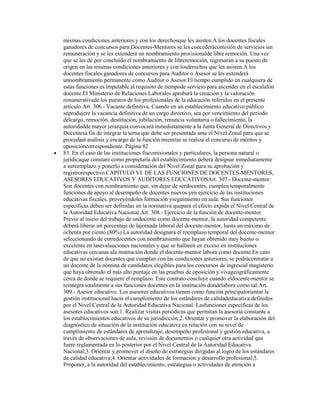 mismas condiciones anteriores y con los derechosque les asisten.A los docentes fiscales
ganadores de concursos para Docentes-Mentores se les concederácomisión de servicios sin
remuneración y se les extenderá un nombramiento provisionalde libre remoción. Una vez
que se les dé por concluido el nombramiento de libreremoción, regresarán a su puesto de
origen en las mismas condiciones anteriores y con losderechos que les asisten.A los
docentes fiscales ganadores de concursos para Auditor o Asesor se les extenderá
unnombramiento permanente como Auditor o Asesor.El tiempo cumplido en cualquiera de
estas funciones es imputable al requisito de tiempode servicio para ascender en el escalafón
docente.El Ministerio de Relaciones Laborales aprobará la creación y la valoración
renumerativade los puestos de los profesionales de la educación referidos en el presente
artículo.Art. 306.- Vacante definitiva. Cuando en un establecimiento educativo público
seprodujere la vacancia definitiva de un cargo directivo, sea por vencimiento del período
delcargo, remoción, destitución, jubilación, renuncia voluntaria o fallecimiento, la
autoridadde mayor jerarquía convocará inmediatamente a la Junta General de Directivos y
Docentesa fin de integrar la terna que debe ser presentada ante el Nivel Zonal para que se
procedaal análisis y encargo de la función mientras se realiza el concurso de méritos y
oposicióncorrespondiente. Página 82
83. En el caso de las instituciones fiscomisionales y particulares, la persona natural o
jurídicaque constare como propietaria del establecimiento deberá designar inmediatamente
a sureemplazo y ponerlo a consideración del Nivel Zonal para su aprobación y
registrorespectivo.CAPÍTULO VI. DE LAS FUNCIONES DE DOCENTES-MENTORES,
ASESORES EDUCATIVOS Y AUDITORES EDUCATIVOSArt. 307.- Docente-mentor.
Son docentes con nombramiento que, sin dejar de serdocentes, cumplen temporalmente
funciones de apoyo al desempeño de docentes nuevos yen ejercicio de las instituciones
educativas fiscales, proveyéndoles formación yseguimiento en aula. Sus funciones
específicas deben ser definidas en la normativa quepara el efecto expida el Nivel Central de
la Autoridad Educativa Nacional.Art. 308.- Ejercicio de la función de docente-mentor.
Previo al inicio del trabajo de undocente como docente-mentor, la autoridad competente
deberá liberar un porcentaje de lajornada laboral del docente-mentor, hasta un máximo de
ochenta por ciento (80%).La autoridad designará el reemplazo temporal del docente-mentor
seleccionando de entredocentes con nombramiento que hayan obtenido muy bueno o
excelente en lasevaluaciones nacionales y que se hallaren en exceso en instituciones
educativas cercanas ala institución donde el docente-mentor labora como docente.En caso
de que no existan docentes que cumplan con las condiciones anteriores, se podrácontratar a
un docente de la nómina de candidatos elegibles para los concursos de ingresoal magisterio
que haya obtenido el más alto puntaje en las pruebas de oposición y vivageográficamente
cerca de donde se requiere el remplazo. Este contrato concluye cuando eldocente-mentor se
reintegra totalmente a sus funciones docentes en la institución dondelabora como tal.Art.
309.- Asesor educativo. Los asesores educativos tienen como función principalorientar la
gestión institucional hacia el cumplimiento de los estándares de calidadeducativa definidos
por el Nivel Central de la Autoridad Educativa Nacional. Lasfunciones específicas de los
asesores educativos son:1. Realizar visitas periódicas que permitan la asesoría constante a
los establecimientos educativos de su jurisdicción;2. Orientar y promover la elaboración del
diagnóstico de situación de la institución educativa en relación con su nivel de
cumplimiento de estándares de aprendizaje, desempeño profesional y gestión educativa, a
través de observaciones de aula, revisión de documentos o cualquier otra actividad que
fuere reglamentada en lo posterior por el Nivel Central de la Autoridad Educativa
Nacional;3. Orientar y promover el diseño de estrategias dirigidas al logro de los estándares
de calidad educativa;4. Orientar actividades de formación y desarrollo profesional;5.
Proponer, a la autoridad del establecimiento, estrategias o actividades de atención a
 