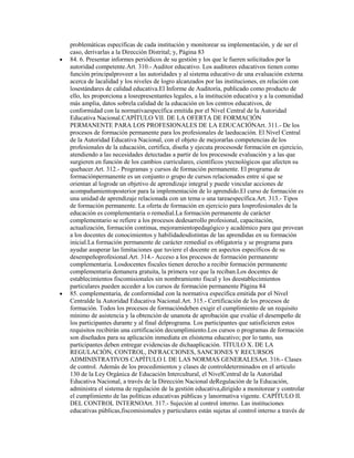 problemáticas específicas de cada institución y monitorear su implementación, y de ser el
caso, derivarlas a la Dirección Distrital; y, Página 83
84. 6. Presentar informes periódicos de su gestión y los que le fueren solicitados por la
autoridad competente.Art. 310.- Auditor educativo. Los auditores educativos tienen como
función principalproveer a las autoridades y al sistema educativo de una evaluación externa
acerca de lacalidad y los niveles de logro alcanzados por las instituciones, en relación con
losestándares de calidad educativa.El Informe de Auditoría, publicado como producto de
ello, les proporciona a losrepresentantes legales, a la institución educativa y a la comunidad
más amplia, datos sobrela calidad de la educación en los centros educativos, de
conformidad con la normativaespecífica emitida por el Nivel Central de la Autoridad
Educativa Nacional.CAPÍTULO VII. DE LA OFERTA DE FORMACIÓN
PERMANENTE PARA LOS PROFESIONALES DE LA EDUCACIÓNArt. 311.- De los
procesos de formación permanente para los profesionales de laeducación. El Nivel Central
de la Autoridad Educativa Nacional, con el objeto de mejorarlas competencias de los
profesionales de la educación, certifica, diseña y ejecuta procesosde formación en ejercicio,
atendiendo a las necesidades detectadas a partir de los procesosde evaluación y a las que
surgieren en función de los cambios curriculares, científicos ytecnológicos que afecten su
quehacer.Art. 312.- Programas y cursos de formación permanente. El programa de
formaciónpermanente es un conjunto o grupo de cursos relacionados entre sí que se
orientan al logrode un objetivo de aprendizaje integral y puede vincular acciones de
acompañamientoposterior para la implementación de lo aprendido.El curso de formación es
una unidad de aprendizaje relacionada con un tema o una tareaespecífica.Art. 313.- Tipos
de formación permanente. La oferta de formación en ejercicio para losprofesionales de la
educación es complementaria o remedial.La formación permanente de carácter
complementario se refiere a los procesos dedesarrollo profesional, capacitación,
actualización, formación continua, mejoramientopedagógico y académico para que provean
a los docentes de conocimientos y habilidadesdistintas de las aprendidas en su formación
inicial.La formación permanente de carácter remedial es obligatoria y se programa para
ayudar asuperar las limitaciones que tuviere el docente en aspectos específicos de su
desempeñoprofesional.Art. 314.- Acceso a los procesos de formación permanente
complementaria. Losdocentes fiscales tienen derecho a recibir formación permanente
complementaria demanera gratuita, la primera vez que la reciban.Los docentes de
establecimientos fiscomisionales sin nombramiento fiscal y los deestablecimientos
particulares pueden acceder a los cursos de formación permanente Página 84
85. complementaria, de conformidad con la normativa específica emitida por el Nivel
Centralde la Autoridad Educativa Nacional.Art. 315.- Certificación de los procesos de
formación. Todos los procesos de formacióndeben exigir el cumplimiento de un requisito
mínimo de asistencia y la obtención de unanota de aprobación que evalúe el desempeño de
los participantes durante y al final delprograma. Los participantes que satisficieren estos
requisitos recibirán una certificación decumplimiento.Los cursos o programas de formación
son diseñados para su aplicación inmediata en elsistema educativo; por lo tanto, sus
participantes deben entregar evidencias de dichaaplicación. TÍTULO X. DE LA
REGULACIÓN, CONTROL, INFRACCIONES, SANCIONES Y RECURSOS
ADMINISTRATIVOS CAPÍTULO I. DE LAS NORMAS GENERALESArt. 316.- Clases
de control. Además de los procedimientos y clases de controldeterminados en el artículo
130 de la Ley Orgánica de Educación Intercultural, el NivelCentral de la Autoridad
Educativa Nacional, a través de la Dirección Nacional deRegulación de la Educación,
administra el sistema de regulación de la gestión educativa,dirigido a monitorear y controlar
el cumplimiento de las políticas educativas públicas y lanormativa vigente. CAPÍTULO II.
DEL CONTROL INTERNOArt. 317.- Sujeción al control interno. Las instituciones
educativas públicas,fiscomisionales y particulares están sujetas al control interno a través de
 