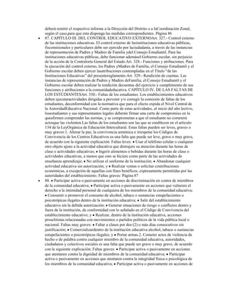 deberá remitir el respectivo informe a la Dirección del Distrito o a laCoordinación Zonal,
según el caso,para que esta disponga las medidas correspondientes. Página 86
87. CAPÍTULO III. DEL CONTROL EDUCATIVO EXTERNOArt. 327.- Control externo
de las instituciones educativas. El control externo de lasinstituciones educativas públicas,
fiscomisionales y particulares debe ser ejercido por laciudadanía, a través de las instancias
de representación de Padres y Madres de Familia ydel Consejo Estudiantil. Para las
instituciones educativas públicas, debe funcionar ademásel Gobierno escolar, sin perjuicio
de la acción de la Contraloría General del Estado.Art. 328.- Funciones y atribuciones. Para
la ejecución del control externo, los Padres yMadres de Familia, el Consejo Estudiantil y el
Gobierno escolar deben ejercer lasatribuciones contempladas en el Título “de las
Instituciones Educativas” del presentereglamento.Art. 329.- Rendición de cuentas. Las
instancias de representación de Padres y Madres deFamilia, el Consejo Estudiantil y el
Gobierno escolar deben realizar la rendición decuentas del ejercicio y cumplimiento de sus
funciones y atribuciones a la comunidadeducativa. CAPÍTULO IV. DE LAS FALTAS DE
LOS ESTUDIANTESArt. 330.- Faltas de los estudiantes. Los establecimientos educativos
deben ejecutaractividades dirigidas a prevenir y/o corregir la comisión de faltas de los
estudiantes, deconformidad con la normativa que para el efecto expida el Nivel Central de
la AutoridadEducativa Nacional. Como parte de estas actividades, al inicio del año lectivo,
losestudiantes y sus representantes legales deberán firmar una carta de compromiso en la
queafirmen comprender las normas, y se comprometan a que el estudiante no cometerá
actosque las violenten.Las faltas de los estudiantes son las que se establecen en el artículo
134 de la LeyOrgánica de Educación Intercultural. Estas faltas pueden ser leves, graves o
muy graves:1. Alterar la paz, la convivencia armónica e irrespetar los Códigos de
Convivencia de los Centros Educativos es una falta que puede ser leve, grave o muy grave,
de acuerdo con la siguiente explicación: Faltas leves: Usar el teléfono celular o cualquier
otro objeto ajeno a la actividad educativa que distrajere su atención durante las horas de
clase o actividades educativas; Ingerir alimentos o bebidas durante las horas de clase o
actividades educativas, a menos que esto se hiciere como parte de las actividades de
enseñanza aprendizaje; No utilizar el uniforme de la institución; Abandonar cualquier
actividad educativa sin autorización; y Realizar ventas o solicitar contribuciones
económicas, a excepción de aquellas con fines benéficos, expresamente permitidas por las
autoridades del establecimiento. Faltas graves: Página 87
88. Participar activa o pasivamente en acciones de discriminación en contra de miembros
de la comunidad educativa; Participar activa o pasivamente en acciones que vulneren el
derecho a la intimidad personal de cualquiera de los miembros de la comunidad educativa;
  Consumir o promover el consumo de alcohol, tabaco o sustancias estupefacientes o
psicotrópicas ilegales dentro de la institución educativa; Salir del establecimiento
educativo sin la debida autorización; Generar situaciones de riesgo o conflictos dentro y
fuera de la institución, de conformidad con lo señalado en el Código de Convivencia del
establecimiento educativo; y Realizar, dentro de la institución educativa, acciones
proselitistas relacionadas con movimientos o partidos políticos de la vida pública local o
nacional. Faltas muy graves: Faltar a clases por dos (2) o más días consecutivos sin
justificación; Comercializardentro de la institución educativa alcohol, tabaco o sustancias
estupefacientes o psicotrópicas ilegales; y Portar armas.2. Cometer actos de violencia de
hecho o de palabra contra cualquier miembro de la comunidad educativa, autoridades,
ciudadanos y colectivos sociales es una falta que puede ser grave o muy grave, de acuerdo
con la siguiente explicación: Faltas graves: Participar activa o pasivamente en acciones
que atentaren contra la dignidad de miembros de la comunidad educativa; Participar
activa o pasivamente en acciones que atentaren contra la integridad física o psicológica de
los miembros de la comunidad educativa; Participar activa o pasivamente en acciones de
 