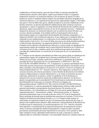 establecidas en el literal anterior, para este tipo de faltas, la máxima autoridad del
establecimiento educativo debe aplicar, según la gravedad de la falta, la suspensión
temporal de asistencia a la institución educativa, por un máximo de quince (15) días,
durante los cuales el estudiante deberá cumplir con actividades educativas dirigidas por la
institución educativa y con seguimiento por parte de los representantes legales.3. Para faltas
muy graves. Para las faltas muy graves, además de aplicar las acciones establecidas en los
literales anteriores, la máxima autoridad del establecimiento debe sustanciar el proceso
disciplinario y remitir el expediente a la Junta Distrital de Resolución de Conflictos para la
aplicación, según la gravedad de la acción, de una de las siguientes acciones: i. Suspensión
temporal de asistencia a la institución educativa por un máximo de treinta (30) días, con
acciones educativas dirigidas. Esta medida conlleva la participación directa de los
representantes legales en el seguimiento del desempeño del estudiante suspendido; o, ii.
Separación definitiva de la institución educativa, lo que implica que el estudiante debe ser
reubicado en otro establecimiento. La reubicación en otro establecimiento educativo no
implica perder el año lectivo. En el caso de faltas muy graves por deshonestidad académica,
se debe proceder directamente a la separación definitiva de la institución educativa.
Cualquier acción educativa disciplinaria por faltas leves y graves puede ser apelada por los
representantes legales del estudiante ante la Junta Distrital de Resolución de Conflictos en
el término de tres (3) días, contados a partir de la notificación por parte de la máxima
autoridad del establecimiento. La resolución de la Junta pone fin a la vía administrativa.
Página 90
91. Cualquier acción educativa disciplinaria por faltas muy graves puede ser apelada por los
representantes legales del estudiante ante la máxima autoridad del Nivel Zonal, en el
término de tres (3) días, contados a partir de la notificación. La resolución de la máxima
autoridad del Nivel Zonal pone fin a la vía administrativa. CAPÍTULO V. DE LAS
FALTAS DE LOS DIRECTIVOSArt. 332.- Competencia. La máxima autoridad del Nivel
Zonal debe ejecutar lassanciones correspondientes al personal directivo, de acuerdo con las
faltas cometidas y deconformidad con lo prescrito en el artículo 133 de la Ley Orgánica de
EducaciónIntercultural.Art. 333.- Sanción a directivos. Para imponerle a un directivo las
sanciones descritas enel artículo precedente, la Junta Distrital de Resolución de Conflictos
respectiva debesustanciar el sumario administrativo y, de existir los elementos de juicio
suficientes, deberesolver la sanción y remitir el expediente al Nivel Zonal para su
aplicación.En caso de conmoción interna del establecimiento educativo, los directivos
pueden sersuspendidos por la autoridad del Nivel Zonal hasta la resolución del sumario,
deconformidad con lo prescrito en el artículo 109 de la Ley Orgánica de
EducaciónIntercultural. CAPÍTULO VI. DE LAS FALTAS DE LOS DOCENTESArt.
334.- Competencia. La máxima autoridad del establecimiento educativo debe ejercerla
potestad sancionadora correspondiente al personal docente. De acuerdo con las
faltascometidas, y de conformidad con el Código de Convivencia, puede imponer las
siguientessanciones:1. Amonestación verbal;2. Amonestación escrita; y,3. Sanción
pecuniaria administrativa que no exceda el diez por ciento (10 %) de la remuneración
básica unificada del docente para las prohibiciones prescritas en el artículo 132 de la Ley
Orgánica de Educación Intercultural, literales a, d, e y f.Cuando la falta amerite ser
sancionada con suspensión temporal sin goce de remuneracióno destitución del cargo, el
directivo del establecimiento educativo debe notificarlo a laJunta Distrital de Resolución de
Conflictos para la sustanciación y la resoluciónrespectiva.Art. 335.- Sanción a docentes.
Para imponerle a un profesional de la educación lassanciones de amonestación escrita o
multa, la máxima autoridad del establecimientoeducativo respectivo debe escucharlo
previamente, permitiéndole presentar losjustificativos necesarios. De lo actuado se debe
dejar constancia escrita, adjuntando losdocumentos de cargo y descargo.La sanción
impuesta debe ser notificada al afectado y a las autoridades educativas; cuandose tratare de
 