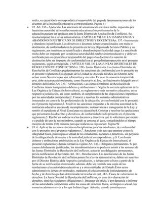 multa, su ejecución le corresponderá al responsable del pago de lasremuneraciones de los
docentes de la institución educativa correspondiente. Página 91
92. Art. 336.- Apelación. Las sanciones de amonestación escrita o multa, impuestas por
lamáxima autoridad del establecimiento educativo a los profesionales de la
educación,pueden ser apeladas ante la Junta Distrital de Resolución de Conflictos. Su
resoluciónpone fin a la vía administrativa. CAPÍTULO VII. DE LA INASISTENCIA Y
ABANDONO INJUSTIFICADO DE DIRECTIVOS Y DOCENTESArt. 337.- Inasistencia
y abandono injustificado. Los directivos o docentes deben sersancionados con multa o
destitución, de conformidad con lo prescrito en la Ley Orgánicade Servicio Público y su
reglamento, por inasistencia injustificada o abandonoinjustificado del cargo.La sanción de
multa debe ser impuesta por la máxima autoridad del establecimientoeducativo y debe ser
notificada para su ejecución al responsable del pago a los docentes.La sanción de
destitución debe ser impuesta de conformidad con el procedimientoprescrito en el presente
reglamento, según corresponda. CAPÍTULO VIII. DE LAS JUNTAS DISTRITALES DE
RESOLUCIÓN DE CONFLICTOSArt. 338.- Juntas Distritales. Las Juntas Distritales de
Resolución de Conflictos puedenimponer las sanciones de conformidad con lo prescrito en
el presente reglamento.Un abogado de la Unidad de Asesoría Jurídica del Distrito debe
actuar como Secretariocon voz informativa y sin voto. En caso de ausencia temporal de
este, debe actuarexcepcionalmente, como Secretario ad hoc, un funcionario delegado por el
Director delDistrito.Art. 339.- Atribuciones. Las Juntas Distritales de Resolución de
Conflictos tienen lossiguientes deberes y atribuciones:1. Vigilar la correcta aplicación de la
Ley Orgánica de Educación Intercultural, su reglamento y más normativa educativa, en su
respectiva jurisdicción, así como también, el cumplimiento de las disposiciones impartidas
por las autoridades competentes;2. Conocer y resolver los sumarios administrativos
instaurados en contra de los profesionales de la educación, de conformidad con lo prescrito
en el presente reglamento;3. Resolver las sanciones impuestas a la máxima autoridad de la
institución educativa en caso de incumplimiento, inobservancia o transgresión de la Ley, y
remitir el expediente al Nivel Zonal para su ejecución;4. Conocer y resolver las apelaciones
que presentaren los docentes y directivos, de conformidad con lo prescrito en el presente
reglamento;5. Recibir en audiencia a los docentes y directivos que lo solicitaren por escrito
o a pedido de uno de sus miembros, cuando se conozca el caso, concediéndoles el tiempo
máximo de treinta (30) minutos para que realicen su exposición; Página 92
93. 6. Aplicar las acciones educativas disciplinarias para los estudiantes, de conformidad
con lo prescrito en el presente reglamento;7. Sancionar todo acto que atentare contra la
integridad física, psicológica o sexual de los estudiantes, docentes o directivos, sin perjuicio
de la obligación de denunciar a la autoridad judicial correspondiente; y,8. Los demás
deberes y atribuciones establecidas en la Ley Orgánica de Educación Intercultural, el
presente reglamento y demás normativa vigente.Art. 340.- Delegados permanentes. Si por
causas debidamente justificadas, los miembrostitulares no pudieren asistir a las sesiones de
las Juntas Distritales de Resolución deConflictos, actuarán sus delegados permanentes,
previa notificación al Secretario.Art. 341.- Resoluciones. Las resoluciones de las Juntas
Distritales de Resolución deConflictos ponen fin a la vía administrativa, deben ser suscritas
por el Director Distrital dela respectiva jurisdicción, y deben surtir efectos a partir de la
fecha de su notificación alinteresado; además, debe ser remitida una copia de las
resoluciones a las autoridadeseducativas y a otras entidades del Estado.Estos actos
administrativos deben ser motivados, mediante el señalamiento de losfundamentos de
hecho y de derecho que han determinado tal resolución.Art. 342.- Casos de vulneración de
derechos. La Junta Distrital de Resolución deConflictos, en caso de vulneración de
derechos, tiene las siguientes obligaciones:1. Instaurar de oficio, o por denuncia o informe
de las autoridades competentes sobre los casos de violencia física, sicológica o sexual, los
sumarios administrativos a los que hubiere lugar. Además, cuando constituyeren
 