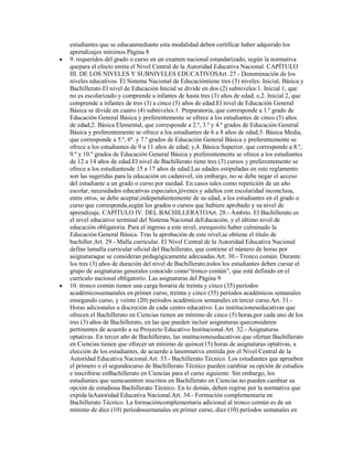 estudiantes que se educanmediante esta modalidad deben certificar haber adquirido los
aprendizajes mínimos Página 8
9. requeridos del grado o curso en un examen nacional estandarizado, según la normativa
quepara el efecto emita el Nivel Central de la Autoridad Educativa Nacional. CAPÍTULO
III. DE LOS NIVELES Y SUBNIVELES EDUCATIVOSArt. 27.- Denominación de los
niveles educativos. El Sistema Nacional de Educacióntiene tres (3) niveles: Inicial, Básica y
Bachillerato.El nivel de Educación Inicial se divide en dos (2) subniveles:1. Inicial 1, que
no es escolarizado y comprende a infantes de hasta tres (3) años de edad; e,2. Inicial 2, que
comprende a infantes de tres (3) a cinco (5) años de edad.El nivel de Educación General
Básica se divide en cuatro (4) subniveles:1. Preparatoria, que corresponde a 1.º grado de
Educación General Básica y preferentemente se ofrece a los estudiantes de cinco (5) años
de edad;2. Básica Elemental, que corresponde a 2.º, 3.º y 4.º grados de Educación General
Básica y preferentemente se ofrece a los estudiantes de 6 a 8 años de edad;3. Básica Media,
que corresponde a 5.º, 6º. y 7.º grados de Educación General Básica y preferentemente se
ofrece a los estudiantes de 9 a 11 años de edad; y,4. Básica Superior, que corresponde a 8.º,
9.º y 10.º grados de Educación General Básica y preferentemente se ofrece a los estudiantes
de 12 a 14 años de edad.El nivel de Bachillerato tiene tres (3) cursos y preferentemente se
ofrece a los estudiantesde 15 a 17 años de edad.Las edades estipuladas en este reglamento
son las sugeridas para la educación en cadanivel, sin embargo, no se debe negar el acceso
del estudiante a un grado o curso por suedad. En casos tales como repetición de un año
escolar, necesidades educativas especiales,jóvenes y adultos con escolaridad inconclusa,
entre otros, se debe aceptar,independientemente de su edad, a los estudiantes en el grado o
curso que corresponda,según los grados o cursos que hubiere aprobado y su nivel de
aprendizaje. CAPÍTULO IV. DEL BACHILLERATOArt. 28.- Ámbito. El Bachillerato es
el nivel educativo terminal del Sistema Nacional deEducación, y el último nivel de
educación obligatoria. Para el ingreso a este nivel, esrequisito haber culminado la
Educación General Básica. Tras la aprobación de este nivel,se obtiene el título de
bachiller.Art. 29.- Malla curricular. El Nivel Central de la Autoridad Educativa Nacional
define lamalla curricular oficial del Bachillerato, que contiene el número de horas por
asignaturaque se consideran pedagógicamente adecuadas.Art. 30.- Tronco común. Durante
los tres (3) años de duración del nivel de Bachillerato,todos los estudiantes deben cursar el
grupo de asignaturas generales conocido como“tronco común”, que está definido en el
currículo nacional obligatorio. Las asignaturas del Página 9
10. tronco común tienen una carga horaria de treinta y cinco (35) períodos
académicossemanales en primer curso, treinta y cinco (35) períodos académicos semanales
ensegundo curso, y veinte (20) períodos académicos semanales en tercer curso.Art. 31.-
Horas adicionales a discreción de cada centro educativo. Las institucioneseducativas que
ofrecen el Bachillerato en Ciencias tienen un mínimo de cinco (5) horas,por cada uno de los
tres (3) años de Bachillerato, en las que pueden incluir asignaturas queconsideren
pertinentes de acuerdo a su Proyecto Educativo Institucional.Art. 32.- Asignaturas
optativas. En tercer año de Bachillerato, las institucioneseducativas que ofertan Bachillerato
en Ciencias tienen que ofrecer un mínimo de quince(15) horas de asignaturas optativas, a
elección de los estudiantes, de acuerdo a lanormativa emitida por el Nivel Central de la
Autoridad Educativa Nacional.Art. 33.- Bachillerato Técnico. Los estudiantes que aprueben
el primero o el segundocurso de Bachillerato Técnico pueden cambiar su opción de estudios
e inscribirse enBachillerato en Ciencias para el curso siguiente. Sin embargo, los
estudiantes que seencuentren inscritos en Bachillerato en Ciencias no pueden cambiar su
opción de estudiosa Bachillerato Técnico. En lo demás, deben regirse por la normativa que
expida laAutoridad Educativa Nacional.Art. 34.- Formación complementaria en
Bachillerato Técnico. La formacióncomplementaria adicional al tronco común es de un
mínimo de diez (10) períodossemanales en primer curso, diez (10) períodos semanales en
 