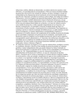 infracciones o delitos, deberán ser denunciados, en el plazo máximo de cuarenta y ocho
(48) horas, a la autoridad judicial correspondiente;2. Dictar de manera inmediata medidas
de protección a favor de la o las víctimas de violencia, sea física, sicológica o sexual, de
conformidad con las disposiciones de la Constitución, de la Convención Interamericana
para Prevenir, Sancionar y Erradicar la Violencia contra la Mujer, del Código de la Niñez y
Adolescencia, y de la Ley Orgánica de Educación Intercultural, desde el momento mismo
en que se presentare el pedido administrativo hasta la finalización del proceso, sin que
implicare el traslado o traspaso administrativo de la o el docente a otra unidad educativa;3.
En los casos de conducta moral reñida con su función, o en casos de violencia sexual y
como medida de protección, se debe suspender temporalmente de sus funciones, con
derecho a remuneración, a la autoridad o al docente inculpado desde que llega a su
conocimiento el hecho cometido, o la presunción de su cometimiento. Esta suspensión no
constituye sanción ni violación al principio del debido proceso y se debe mantener en tanto
dure la investigación y el sumario administrativo correspondiente;4. Realizar el
seguimiento en el ámbito educativo del cumplimiento de las medidas de protección dictadas
por las autoridades competentes en la protección de los estudiantes, sancionando con la
destitución a quien no cumpliere con las medidas de protección, para lo cual se seguirá el
correspondiente sumario administrativo; y,5. Sancionar a las instituciones educativas y a las
autoridades que no cumplieren las medidas de protección dictadas por las autoridades
competentes, así como cuando se encontraren actuaciones indebidas o procedimientos
inadecuados, retrasos o demoras u Página 93
94. obstáculos al proceso investigativo en los casos de violencia física, sicológica o sexual a
los estudiantes, docentes o directivos.Estas medidas de protección pueden ser conjuntas,
paralelas o incluso independientes delas que pueden disponer las Juntas Cantonales de
Protección de Derechos.Los derechos de las víctimas son los contemplados en la normativa
vigente.Art. 343.- Responsabilidades en casos de vulneración de derechos. Las
JuntasDistritales de Resolución de Conflictos, en casos de vulneración de derechos,
deben:1. Garantizar que la víctima se mantenga en el sistema educativo mediante medidas
de acción positiva, como, por ejemplo, otorgamiento de cupos en otros establecimientos, si
es su deseo o si es oportuno el cambio de centro educativo;2. Investigar las presuntas
vulneraciones a los derechos que atentaren contra la integridad física o psicológica de los
estudiantes, y asegurar la confidencialidad de los resultados. Esta investigación busca
establecer la veracidad de los hechos y la responsabilidad, en el marco de lo prescrito en la
Ley Orgánica de Educación Intercultural y el presente reglamento, de quien lo cometió, a
fin de proceder a imponer las medidas de protección necesarias y las sanciones
correspondientes;3. En los casos de delitos sexuales, únicamente se debe realizar una
investigación conducente a determinar la responsabilidad administrativa y la sanción
correspondiente, y a establecer los niveles de riesgo o vulnerabilidad a fin de imponer
inmediatamente las medidas de protección necesarias para la víctima. No serán obstáculo
las investigaciones penales que sobre este hecho realizaren las autoridades competentes;4.
Disponer la prestación de asistencia psicológica y social a las víctimas de violencia física,
sicológica y especialmente sexual en el ámbito educativo;5. Derivar el tratamiento del caso
a las unidades correspondientes, según la ruta de atención institucional;6. Derivar a la o las
víctimas a otras instituciones especializadas que complementen la protección integral con
información de los procedimientos y que otorguen protección a las víctimas indirectas
(compañeros, compañeras, familiares, otros u otras docentes);7. Informar a la víctima sobre
sus derechos y los servicios que pudieren ofrecerle ayuda, fueren estos de tipo psicológico,
legal, de salud u otro;8. Llevar un registro actualizado sobre los casos existentes en su
jurisdicción y remitir obligatoriamente reportes trimestrales al Nivel Zonal de la Autoridad
Educativa Nacional; y,9. Evaluar periódicamente los procesos, el sistema, y presentar
anualmente su rendición de cuentas. CAPÍTULO IX. DEL DEBIDO PROCESOArt. 344.-
 