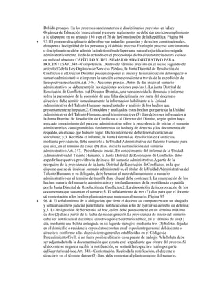 Debido proceso. En los procesos sancionatorios o disciplinarios previstos en laLey
Orgánica de Educación Intercultural y en este reglamento, se debe dar estrictocumplimiento
a lo dispuesto en su artículo 136 y en el 76 de la Constitución de laRepública. Página 94
95. El proceso disciplinario debe observar todas las garantías y derechos constitucionales,
elrespeto a la dignidad de las personas y el debido proceso.En ningún proceso sancionatorio
o disciplinario se debe admitir la indefensión de lapersona natural o jurídica investigada
administrativamente. Todo lo actuado en el procesobajo dicha circunstancia estará viciado
de nulidad absoluta.CAPÍTULO X. DEL SUMARIO ADMINISTRATIVO PARA
DOCENTESArt. 345.- Competencia. Dentro del término previsto en el inciso segundo del
artículo 92de la Ley Orgánica de Servicio Público, la Junta Distrital de Resolución de
Conflictos o elDirector Distrital pueden disponer el inicio y la sustanciación del respectivo
sumarioadministrativo e imponer la sanción correspondiente a través de la expedición de
larespectiva resolución.Art. 346.- Acciones previas. Antes de dar inicio al sumario
administrativo, se debencumplir las siguientes acciones previas:1. La Junta Distrital de
Resolución de Conflictos o el Director Distrital, una vez conocida la denuncia o informe
sobre la presunción de la comisión de una falta disciplinaria por parte del docente o
directivo, debe remitir inmediatamente la información habilitante a la Unidad
Administrativa del Talento Humano para el estudio y análisis de los hechos que
presuntamente se imputan;2. Conocidos y analizados estos hechos por parte de la Unidad
Administrativa del Talento Humano, en el término de tres (3) días deben ser informados a
la Junta Distrital de Resolución de Conflictos o al Director del Distrito, según quien haya
avocado conocimiento del proceso administrativo sobre la procedencia de iniciar el sumario
administrativo, consignando los fundamentos de hecho y de derecho y los documentos de
respaldo, en el caso que hubiere lugar. Dicho informe no debe tener el carácter de
vinculante; y,3. Recibido el informe, la Junta Distrital de Resolución de Conflictos,
mediante providencia, debe remitirlo a la Unidad Administrativa del Talento Humano para
que esta, en el término de cinco (5) días, inicie la sustanciación del sumario
administrativo.Art. 347.- Providencia inicial. En conocimiento del informe de la Unidad
Administrativadel Talento Humano, la Junta Distrital de Resolución de Conflictos debe
expedir larespectiva providencia de inicio del sumario administrativo.A partir de la
recepción de la providencia de la Junta Distrital de Resolución deConflictos, en la que
dispone que se dé inicio al sumario administrativo, el titular de laUnidad Administrativa del
Talento Humano, o su delegado, debe levantar el auto dellamamiento a sumario
administrativo en el término de tres (3) días, el cual debe contener:1. La enunciación de los
hechos materia del sumario administrativo y los fundamentos de la providencia expedida
por la Junta Distrital de Resolución de Conflictos;2. La disposición de incorporación de los
documentos que sustentan el sumario;3. El señalamiento de tres (3) días para que el docente
dé contestación a los hechos planteados que sustentan el sumario; Página 95
96. 4. El señalamiento de la obligación que tiene el docente de comparecer con un abogado
y señalar casillero judicial para futuras notificaciones a fin de ejercer su derecho de defensa;
y,5. La designación de Secretario ad hoc, quien debe posesionarse en un término máximo
de dos (2) días a partir de la fecha de su designación.La providencia de inicio del sumario
debe ser notificada al docente o directivo por elSecretario ad hoc, en el término de un (1)
día, mediante una boleta entregada en su lugarde trabajo o mediante tres (3) boletas dejadas
en el domicilio o residencia cuyos datosconstan en el expediente personal del docente o
directivo, conforme a las disposicionesgenerales establecidas en el Código de
Procedimiento Civil, si no fuera posible ubicarlo ensu puesto de trabajo. A la boleta debe
ser adjuntada toda la documentación que consta enel expediente que obrare del proceso.Si
el docente se negare a recibir la notificación, se sentará la respectiva razón por parte
delSecretario ad-hoc.Art. 348.- Contestación. Recibida la notificación, el docente o
directivo, en el término detres (3) días, debe contestar al planteamiento del sumario,
 