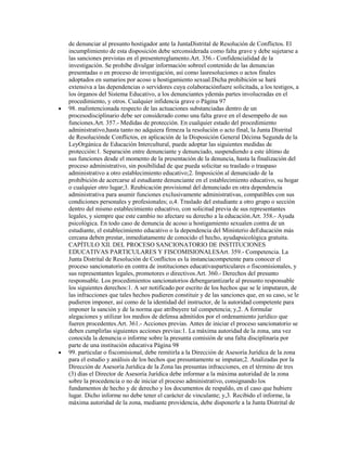 de denunciar al presunto hostigador ante la JuntaDistrital de Resolución de Conflictos. El
incumplimiento de esta disposición debe serconsiderada como falta grave y debe sujetarse a
las sanciones previstas en el presentereglamento.Art. 356.- Confidencialidad de la
investigación. Se prohíbe divulgar información sobreel contenido de las denuncias
presentadas o en proceso de investigación, así como lasresoluciones o actos finales
adoptados en sumarios por acoso u hostigamiento sexual.Dicha prohibición se hará
extensiva a las dependencias o servidores cuya colaboraciónfuere solicitada, a los testigos, a
los órganos del Sistema Educativo, a los denunciantes ydemás partes involucradas en el
procedimiento, y otros. Cualquier infidencia grave o Página 97
98. malintencionada respecto de las actuaciones substanciadas dentro de un
procesodisciplinario debe ser considerado como una falta grave en el desempeño de sus
funciones.Art. 357.- Medidas de protección. En cualquier estado del procedimiento
administrativo,hasta tanto no adquiera firmeza la resolución o acto final, la Junta Distrital
de Resoluciónde Conflictos, en aplicación de la Disposición General Décima Segunda de la
LeyOrgánica de Educación Intercultural, puede adoptar las siguientes medidas de
protección:1. Separación entre denunciante y denunciado, suspendiendo a este último de
sus funciones desde el momento de la presentación de la denuncia, hasta la finalización del
proceso administrativo, sin posibilidad de que pueda solicitar su traslado o traspaso
administrativo a otro establecimiento educativo;2. Imposición al denunciado de la
prohibición de acercarse al estudiante denunciante en el establecimiento educativo, su hogar
o cualquier otro lugar;3. Reubicación provisional del denunciado en otra dependencia
administrativa para asumir funciones exclusivamente administrativas, compatibles con sus
condiciones personales y profesionales; o,4. Traslado del estudiante a otro grupo o sección
dentro del mismo establecimiento educativo, con solicitud previa de sus representantes
legales, y siempre que este cambio no afectare su derecho a la educación.Art. 358.- Ayuda
psicológica. En todo caso de denuncia de acoso u hostigamiento sexualen contra de un
estudiante, el establecimiento educativo o la dependencia del Ministerio deEducación más
cercana deben prestar, inmediatamente de conocido el hecho, ayudapsicológica gratuita.
CAPÍTULO XII. DEL PROCESO SANCIONATORIO DE INSTITUCIONES
EDUCATIVAS PARTICULARES Y FISCOMISIONALESArt. 359.- Competencia. La
Junta Distrital de Resolución de Conflictos es la instanciacompetente para conocer el
proceso sancionatorio en contra de instituciones educativasparticulares o fiscomisionales, y
sus representantes legales, promotores o directivos.Art. 360.- Derechos del presunto
responsable. Los procedimientos sancionatorios debengarantizarle al presunto responsable
los siguientes derechos:1. A ser notificado por escrito de los hechos que se le imputaren, de
las infracciones que tales hechos pudieren constituir y de las sanciones que, en su caso, se le
pudieren imponer, así como de la identidad del instructor, de la autoridad competente para
imponer la sanción y de la norma que atribuyere tal competencia; y,2. A formular
alegaciones y utilizar los medios de defensa admitidos por el ordenamiento jurídico que
fueren procedentes.Art. 361.- Acciones previas. Antes de iniciar el proceso sancionatorio se
deben cumplirlas siguientes acciones previas:1. La máxima autoridad de la zona, una vez
conocida la denuncia o informe sobre la presunta comisión de una falta disciplinaria por
parte de una institución educativa Página 98
99. particular o fiscomisional, debe remitirla a la Dirección de Asesoría Jurídica de la zona
para el estudio y análisis de los hechos que presuntamente se imputan;2. Analizadas por la
Dirección de Asesoría Jurídica de la Zona las presuntas infracciones, en el término de tres
(3) días el Director de Asesoría Jurídica debe informar a la máxima autoridad de la zona
sobre la procedencia o no de iniciar el proceso administrativo, consignando los
fundamentos de hecho y de derecho y los documentos de respaldo, en el caso que hubiere
lugar. Dicho informe no debe tener el carácter de vinculante; y,3. Recibido el informe, la
máxima autoridad de la zona, mediante providencia, debe disponerle a la Junta Distrital de
 