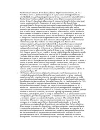 Resolución de Conflictos, de ser el caso, el inicio del proceso sancionatorio.Art. 362.-
Providencia inicial. A partir de la recepción de la providencia emitida por lamáxima
autoridad de la zona, en la que dispone iniciar el proceso sancionatorio, la JuntaDistrital de
Resolución de Conflictos debe levantar el auto inicial del procesosancionatorio en el
término de tres (3) días, el cual debe contener:1. La enunciación de los hechos materia del
proceso sancionatorio y los fundamentos de la providencia;2. La disposición de
incorporación de los documentos que sustentan el proceso sancionatorio;3. El señalamiento
de tres (3) días para que el establecimiento educativo dé contestación a los hechos
planteados que sustentan el proceso sancionatorio;4. El señalamiento de la obligación que
tiene la institución de comparecer con un abogado y señalar casillero judicial para futuras
notificaciones a fin de ejercer su derecho de defensa; y,5. La designación de Secretario ad
hoc, quien debe posesionarse en un término máximo de tres (3) días a partir de la fecha de
su designación.La notificación de la providencia debe ser entregada a los representantes
legales,promotores o autoridades de la institución educativa particular o fiscomisional en
eltérmino de dos (2) días, mediante una boleta entregada en la dirección de la
institucióneducativa, a la que se debe adjuntar toda la documentación que consta en el
expediente.Art. 363.- Contestación. Recibida la notificación, la institución educativa
particular ofiscomisional, en el término de tres (3) días, debe contestar al planteamiento del
procesosancionatorio, adjuntando las pruebas de descargo que considere pertinentes.Art.
364.- Etapa de prueba. Una vez vencido el término establecido en el artículoanterior, con la
contestación de la institución educativa, o en rebeldía, la Junta Distrital deResolución de
Conflictos debe proceder a la apertura de la etapa de prueba por el términode cuatro (4)
días, periodo en el cual la institución educativa, a través de susrepresentantes, podrá
solicitar la práctica de las pruebas que estimare pertinentes.Art. 365.- Audiencia. Vencido el
término de prueba, deben señalarse día y hora para laaudiencia oral, en la que el solicitante
del proceso sancionatorio, o su delegado, y lainstitución educativa, a través de sus
representantes, sustentarán las pruebas de cargo y dedescargo de las que se creyeren
asistidos. Dicha audiencia debe ser convocada con por lomenos veinticuatro (24) horas de
anticipación. Página 99
100. Si antes del vencimiento del plazo los interesados manifestaren su decisión de no
contestarla denuncia o informe objeto del proceso sancionatorio, no actuar pruebas, ni
alegacionesverbales o escritas, ni aportar nuevos documentos o justificaciones, se podrá
prescindir deltrámite de la audiencia, y la Junta Distrital de Resolución de Conflictos podrá
dictar laresolución correspondiente. Su resolución pone fin a la vía administrativa.Art. 366.-
Alegatos. Concluida la audiencia, la Junta Distrital de Resolución de Conflictosdebe
otorgar el término de dos (2) días para que las partes presenten sus alegatos.Art. 367.-
Resolución. Una vez concluido el término para que las partes presenten susalegatos, la
Junta Distrital de Resolución de Conflictos, en el término máximo de diez (10)días, una vez
realizado el análisis de los hechos y de las bases legales y reglamentarias,mediante
providencia, debe disponer, de ser el caso y de manera motivada, la aplicaciónde la sanción
correspondiente, providencia que pone fin a la vía administrativa y que debeser notificada a
la institución educativa en su domicilio legal.La resolución debe contener la debida
motivación y debe resolver todas las cuestionesplanteadas en el expediente. En la
resolución no se pueden aceptar hechos distintos de losdeterminados en el curso del
procedimiento, con independencia de su diferente valoraciónjurídica. En la resolución se
deben adoptar, en su caso, las disposiciones cautelaresprecisas para garantizar su eficacia,
en tanto no fuere ejecutiva.Art. 368.- Prohibición. Una vez dispuesta la revocación de la
autorización defuncionamiento de las instituciones educativas, salvo cuando fuere pedida
por surepresentante legal, sus promotores y autoridades quedan prohibidos de crear o
gestionarla autorización de funcionamiento de otra institución educativa, así como de
desempeñarlas funciones de autoridades y docentes por el lapso de dos (2) años.Art. 369.-
 