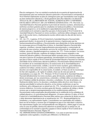 Plan de contingencia. Una vez emitida la resolución de revocatoria de laautorización de
funcionamiento para una institución educativa particular o fiscomisional,le corresponde al
Nivel Distrital implementar un plan de contingencia para que losestudiantes sean acogidos
en otras instituciones educativas, a fin de garantizar para ellos elderecho a la educación.
TÍTULO XI. DE LA PROVISIÓN DE TEXTOS, ALIMENTACIÓN Y UNIFORMES
ESCOLARES CAPÍTULO I. DE LAS NORMAS GENERALESArt. 370.- Provisión. La
Autoridad Educativa Nacional garantiza la provisión de lostextos escolares, alimentación y
uniformes escolares gratuitos para los estudiantes de laeducación pública y fiscomisional,
de manera progresiva y en la medida de la capacidadinstitucional del Estado, de
conformidad con la normativa específica que para el efectoexpida el Nivel Central de la
Autoridad Educativa Nacional.Los textos escolares y uniformes deben entregarse antes de
que el año escolar inicie, y laalimentación escolar cubrirá todos los días del año lectivo.
Página 100
101. Art. 371.- Logística. El Nivel Central de la Autoridad Educativa Nacional debe
garantizarel diseño y la ejecución de la operación técnica y logística para que las
institucioneseducativas públicas y fiscomisionales sean abastecidas en forma oportuna con
los recursosque provee el Estado.Para el efecto, la Autoridad Educativa Nacional debe
organizar, coordinar y ejecutar losprocedimientos precontractuales y contractuales de
provisión de estos recursos, incluidoslos servicios de verificación de su calidad, así como
celebrar, ejecutar y liquidarlosrespectivos contratos.Art. 372.- Textos escolares. Los textos
escolares, guías del docente, cuadernos de trabajoy demás recursos asignados a una
institución educativa pública o fiscomisional deben serusados única y exclusivamente por
esta para el proceso de enseñanza-aprendizaje, deconformidad con la normativa específica
que para el efecto expida el Nivel Central de laAutoridad Educativa Nacional.Las máximas
autoridades de las instituciones educativas públicas y fiscomisionales debencomunicar, a
los miembros de la comunidad educativa, las instrucciones de la AutoridadEducativa
Nacional para la conservación, cuidado y uso de los textos escolares, guías deldocente,
cuadernos de trabajo y demás recursos, y deben controlar su fiel cumplimiento.Los
docentes son responsables de la conservación, el cuidado y el buen uso de los recursosque
les han sido asignados, y de vigilar el cuidado y buen uso de estos por parte de
losestudiantes a su cargo.Art. 373.- Préstamo. El Nivel Central de la Autoridad Educativa
Nacional debedeterminar los textos escolares, guías del docente, cuadernos de trabajo y
demás recursosque, por sus características, contenidos y utilidad, deben ser proporcionados
por el Estadoen calidad de préstamo a docentes y estudiantes. En caso de préstamo, a la
finalización delaño lectivo, los docentes y estudiantes deben devolver estos bienes a la
máxima autoridadde la institución educativa, en las mismas condiciones en que los
recibieron, salvo eldesgaste por su natural uso.Art. 374.- Actualización de textos escolares y
recursos didácticos. Los textos escolares,guías del docente, cuadernos de trabajo y demás
recursos que se proporcionarengratuitamente en los establecimientos públicos y
fiscomisionales serán actualizados deconformidad con lo establecido en los estándares de
calidad educativa y el currículonacional obligatorio. Al menos cada tres (3) años, el Nivel
Central de la AutoridadEducativa Nacional debe realizar una evaluación de dichos recursos
y debe determinar lapertinencia de su actualización.Art. 375.- Responsabilidad de los
estudiantes y sus representantes legales. Losestudiantes son responsables del cuidado y
buen uso de los bienes y recursos que el Estadoprovee para el uso individual o colectivo.
Sus representantes legales son corresponsablesde esta obligación, y deben pagar el costo de
estos en casos de pérdida, destrucción odeterioro no producido por su natural uso, de
conformidad con la normativa específica quepara el efecto expida el Nivel Central de la
Autoridad Educativa Nacional. Página 101
102. DISPOSICIONES GENERALESPRIMERA.- Los casos no previstos en este
reglamento serán regulados y resueltos por elMinistro o la Ministra de
 