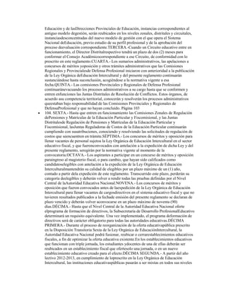 Educación y de lasDirecciones Provinciales de Educación, instancias correspondientes al
antiguo modelo degestión, serán reubicados en los niveles zonales, distritales y circuitales,
instanciasdesconcentradas del nuevo modelo de gestión con el que opera el Sistema
Nacional deEducación, previo estudio de su perfil profesional y de la aprobación del
proceso deevaluación correspondiente.TERCERA.-Cuando un Circuito educativo entre en
funcionamiento, el Director Distritalrespectivo tendrá un plazo de dos (2) meses para
conformar el Consejo Académicocorrespondiente a ese Circuito, de conformidad con lo
prescrito en este reglamento.CUARTA.- Los sumarios administrativos, las apelaciones a
concursos de méritos yoposición y otros trámites administrativos que las Comisiones
Regionales y Provincialesde Defensa Profesional iniciaron con anterioridad a la publicación
de la Ley Orgánica deEducación Intercultural y del presente reglamento continuarán
sustanciándose hasta suconclusión, acogiéndose a la normativa vigente a esa
fecha.QUINTA.- Las comisiones Provinciales y Regionales de Defensa Profesional
continuaránevacuando los procesos administrativos a su cargo hasta que se conformen y
entren enfunciones las Juntas Distritales de Resolución de Conflictos. Estos órganos, de
acuerdo asu competencia territorial, conocerán y resolverán los procesos administrativos
queestaban bajo responsabilidad de las Comisiones Provinciales y Regionales de
DefensaProfesional y que no hayan concluido. Página 103
104. SEXTA.- Hasta que entren en funcionamiento las Comisiones Zonales de Regulación
dePensiones y Matrículas de la Educación Particular y Fiscomisional, y las Juntas
Distritalesde Regulación de Pensiones y Matrículas de la Educación Particular y
Fiscomisional, lasJuntas Reguladoras de Costos de la Educación Particular continuarán
cumpliendo con susatribuciones, conociendo y resolviendo las solicitudes de regulación de
costos que seencuentren en trámite.SÉPTIMA.- Los concursos de méritos y oposición para
llenar vacantes de personal sujetoa la Ley Orgánica de Educación Intercultural en el sector
educativo fiscal, y que fueronconvocados con antelación a la expedición de dicha Ley y del
presente reglamento, seregirán por la normativa vigente al momento de la
convocatoria.OCTAVA.- Los aspirantes a participar en un concurso de méritos y oposición
paraingreso al magisterio fiscal, o para cambio, que hayan sido calificados como
candidatoselegibles con antelación a la expedición de la Ley Orgánica de Educación
Interculturalmantendrán su calidad de elegibles por un plazo máximo de un (1) año,
contado a partir dela expedición de este reglamento. Transcurrido este plazo, perderán su
categoría deelegibles y deberán volver a rendir todas las pruebas definidas por el Nivel
Central de laAutoridad Educativa Nacional.NOVENA.- Los concursos de méritos y
oposición que fueron convocados antes de laexpedición de la Ley Orgánica de Educación
Intercultural para llenar vacantes de cargosdirectivos en el sistema educativo fiscal y que no
tuvieren resultados publicados a la fechade emisión del presente reglamento se declaran de
plazo vencido y deberán volver aconvocarse en un plazo máximo de noventa (90)
días.DÉCIMA.- Hasta que el Nivel Central de la Autoridad Educativa Nacional oferte
elprograma de formación de directivos, la Subsecretaría de Desarrollo ProfesionalEducativo
determinará un requisito equivalente. Una vez implementado, el programa deformación de
directivos será de carácter obligatorio para todas las autoridades educativas.DÉCIMA
PRIMERA.- Durante el proceso de reorganización de la oferta educativapública prescrito
en la Disposición Transitoria Sexta de la Ley Orgánica de EducaciónIntercultural, la
Autoridad Educativa Nacional podrá fusionar, reubicar o cerrarestablecimientos educativos
fiscales, a fin de optimizar la oferta educativa existente.En los establecimientos educativos
que funcionan con triple jornada, los estudiantes ydocentes de una de ellas deberán ser
reubicados en un establecimiento fiscal que ofertesolo una jornada, o en un nuevo
establecimiento educativo creado para el efecto.DÉCIMA SEGUNDA.- A partir del año
lectivo 2012-2013, en cumplimiento de loprescrito en la Ley Orgánica de Educación
Intercultural, las instituciones educativaspúblicas pasarán a ser mixtas en todos sus niveles
 