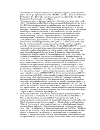 y modalidades, sin excepción. Suaplicación será de manera progresiva, a partir del primer
grado o curso al que ingresan losestudiantes.DÉCIMA TERCERA.-Antes de la finalización
del año lectivo 2014-2015, todas lasinstituciones educativas deberán haber adecuado su
denominación, de conformidad con las Página 104
105. normas prescritas en el presente reglamento y el instructivo que para el efecto expida
elNivel Central de la Autoridad Educativa Nacional.Antes de la finalización del año lectivo
2012-2013, las instituciones educativas queincluían como parte de su denominación los
adjetivos “experimental” o “mixto” o lasdenominaciones “instituto técnico” o “instituto
tecnológico”, u otros que no consten en elpresente reglamento y la normativa específica que
para el efecto expida el Nivel Centralde la Autoridad Educativa Nacional, dejarán de
hacerlo.DÉCIMA CUARTA.- Las instituciones educativas que ofrecían Educación
PopularPermanente y Educación Compensatoria pasarán, a partir de la emisión del
presentereglamento, a denominarse Instituciones Educativas para Personas con
EscolaridadInconclusa, de conformidad con lo prescrito en la Ley Orgánica de Educación
Interculturaly el presente Reglamento.DÉCIMA QUINTA.- A partir del año lectivo 2012-
2013, las instituciones educativaspara personas con escolaridad inconclusa no podrán
matricular estudiantes menores dequince (15) años de edad.DÉCIMA SEXTA.- La creación
y autorización de funcionamiento de nuevasinstituciones educativas para personas con
escolaridad inconclusa, y la ampliación de laoferta educativa en los planteles existentes,
queda suspendida hasta que el InstitutoNacional de Evaluación Educativa evalúe el
funcionamiento, finalidad y calidad de lasmodalidades educativas antes mencionadas. Esta
evaluación deberá ejecutarse dentro delplazo establecido en la Disposición Transitoria
Décima de la Ley Orgánica de EducaciónIntercultural.DÉCIMA SÉPTIMA.- Para el inicio
del año lectivo 2015-2016, todas las institucioneseducativas particulares y fiscomisionales
del país deberán haber renovado u obtenido susautorizaciones de funcionamiento, de
conformidad con lo prescrito en el presentereglamento y la normativa que para el efecto
emita el Nivel Central de la AutoridadEducativa Nacional.Cualquier institución educativa
que para el inicio del año lectivo 2015-2016 aún nohubiere realizado la renovación señalada
en el inciso anterior, perderá su autorización defuncionamiento y, por lo tanto, no podrá
seguir ofertando el servicio.DÉCIMA OCTAVA.- Para el inicio del año lectivo 2013-2014,
los representantes legalesde las instituciones educativas particulares o fiscomisionales que
hubieren puesto enfuncionamiento extensiones en diferentes lugares del país deberán
haberlas cerrado ohaber obtenido para ellas la autorización de creación y funcionamiento
comoestablecimientos independientes, cumpliendo con todos los requisitos señalados en la
LeyOrgánica de Educación Intercultural y el presente reglamento.DÉCIMA NOVENA.- A
partir del año lectivo 2012-2013 en el régimen de Sierra y apartir del año lectivo 2013-2014
en el régimen de Costa, los conservatorios u otrosestablecimientos educativos que imparten
formación en música y/o en otras artes solohasta el nivel de Bachillerato pasarán a llamarse
Colegios de Artes, y continuarán bajo la Página 105
106. rectoría del Ministerio de Educación, por lo que deberán sujetarse a la normativa que
parael efecto emita el Nivel Central de la Autoridad Educativa Nacional.VIGÉSIMA.-
Antes de la finalización del año lectivo 2013-2014, las máximasautoridades de las
instituciones educativas deberán remitir a la Dirección Distritalcorrespondiente su Proyecto
Educativo Institucional para el registro respectivo, y deberánsolicitar la ratificación de su
Código de Convivencia, de conformidad con lo previsto en laLey Orgánica de Educación
Intercultural y este reglamento, y de acuerdo al instructivo yal cronograma que para el
efecto expida el Nivel Central de la Autoridad EducativaNacional.VIGÉSIMA PRIMERA.-
A partir del año lectivo 2012-2013, todas las institucioneseducativas con régimen de Sierra
aplicarán lo dispuesto por este reglamento en materia derégimen escolar y evaluación
estudiantil. A partir del año lectivo 2013-2014, harán lomismo las instituciones educativas
con régimen de Costa.Los exámenes nacionales estandarizados para la obtención del título
 