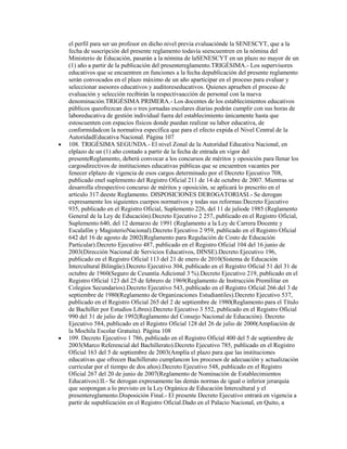 el perfil para ser un profesor en dicho nivel previa evaluaciónde la SENESCYT, que a la
fecha de suscripción del presente reglamento todavía seencuentren en la nómina del
Ministerio de Educación, pasarán a la nómina de laSENESCYT en un plazo no mayor de un
(1) año a partir de la publicación del presentereglamento.TRIGÉSIMA.- Los supervisores
educativos que se encuentren en funciones a la fecha depublicación del presente reglamento
serán convocados en el plazo máximo de un año aparticipar en el proceso para evaluar y
seleccionar asesores educativos y auditoreseducativos. Quienes aprueben el proceso de
evaluación y selección recibirán la respectivaacción de personal con la nueva
denominación.TRIGÉSIMA PRIMERA.- Los docentes de los establecimientos educativos
públicos queofrezcan dos o tres jornadas escolares diarias podrán cumplir con sus horas de
laboreducativa de gestión individual fuera del establecimiento únicamente hasta que
estoscuenten con espacios físicos donde puedan realizar su labor educativa, de
conformidadcon la normativa específica que para el efecto expida el Nivel Central de la
AutoridadEducativa Nacional. Página 107
108. TRIGÉSIMA SEGUNDA.- El nivel Zonal de la Autoridad Educativa Nacional, en
elplazo de un (1) año contado a partir de la fecha de entrada en vigor del
presenteReglamento, deberá convocar a los concursos de méritos y oposición para llenar los
cargosdirectivos de instituciones educativas públicas que se encuentren vacantes por
fenecer elplazo de vigencia de esos cargos determinado por el Decreto Ejecutivo 708,
publicado enel suplemento del Registro Oficial 211 de 14 de octubre de 2007. Mientras se
desarrolla elrespectivo concurso de méritos y oposición, se aplicará lo prescrito en el
artículo 317 deeste Reglamento. DISPOSICIONES DEROGATORIASI.- Se derogan
expresamente los siguientes cuerpos normativos y todas sus reformas:Decreto Ejecutivo
935, publicado en el Registro Oficial, Suplemento 226, del 11 de juliode 1985 (Reglamento
General de la Ley de Educación).Decreto Ejecutivo 2 257, publicado en el Registro Oficial,
Suplemento 640, del 12 demarzo de 1991 (Reglamento a la Ley de Carrera Docente y
Escalafón y MagisterioNacional).Decreto Ejecutivo 2 959, publicado en el Registro Oficial
642 del 16 de agosto de 2002(Reglamento para Regulación de Costo de Educación
Particular).Decreto Ejecutivo 487, publicado en el Registro Oficial 104 del 16 junio de
2003(Dirección Nacional de Servicios Educativos, DINSE).Decreto Ejecutivo 196,
publicado en el Registro Oficial 113 del 21 de enero de 2010(Sistema de Educación
Intercultural Bilingüe).Decreto Ejecutivo 304, publicado en el Registro Oficial 51 del 31 de
octubre de 1960(Seguro de Cesantía Adicional 3 %).Decreto Ejecutivo 219, publicado en el
Registro Oficial 123 del 25 de febrero de 1969(Reglamento de Instrucción Premilitar en
Colegios Secundarios).Decreto Ejecutivo 543, publicado en el Registro Oficial 266 del 3 de
septiembre de 1980(Reglamento de Organizaciones Estudiantiles).Decreto Ejecutivo 537,
publicado en el Registro Oficial 265 del 2 de septiembre de 1980(Reglamento para el Título
de Bachiller por Estudios Libres).Decreto Ejecutivo 3 552, publicado en el Registro Oficial
990 del 31 de julio de 1992(Reglamento del Consejo Nacional de Educación). Decreto
Ejecutivo 584, publicado en el Registro Oficial 128 del 26 de julio de 2000(Ampliación de
la Mochila Escolar Gratuita). Página 108
109. Decreto Ejecutivo 1 786, publicado en el Registro Oficial 400 del 5 de septiembre de
2003(Marco Referencial del Bachillerato).Decreto Ejecutivo 785, publicado en el Registro
Oficial 163 del 5 de septiembre de 2003(Amplía el plazo para que las instituciones
educativas que ofrecen Bachillerato cumplancon los procesos de adecuación y actualización
curricular por el tiempo de dos años).Decreto Ejecutivo 548, publicado en el Registro
Oficial 267 del 20 de junio de 2007(Reglamento de Nominación de Establecimientos
Educativos).II.- Se derogan expresamente las demás normas de igual o inferior jerarquía
que seopongan a lo previsto en la Ley Orgánica de Educación Intercultural y el
presentereglamento.Disposición Final.- El presente Decreto Ejecutivo entrará en vigencia a
partir de supublicación en el Registro Oficial.Dado en el Palacio Nacional, en Quito, a
 