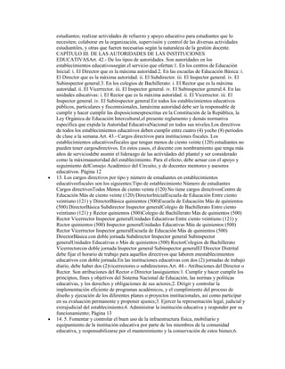 estudiantes; realizar actividades de refuerzo y apoyo educativo para estudiantes que lo
necesiten; colaborar en la organización, supervisión y control de las diversas actividades
estudiantiles, y otras que fueren necesarias según la naturaleza de la gestión docente.
CAPÍTULO III. DE LAS AUTORIDADES DE LAS INSTITUCIONES
EDUCATIVASArt. 42.- De los tipos de autoridades. Son autoridades en los
establecimientos educativossegún el servicio que ofertan:1. En los centros de Educación
Inicial: i. El Director que es la máxima autoridad.2. En las escuelas de Educación Básica: i.
El Director que es la máxima autoridad. ii. El Subdirector. iii. El Inspector general. iv. El
Subinspector general.3. En los colegios de Bachillerato: i. El Rector que es la máxima
autoridad. ii. El Vicerrector. iii. El Inspector general. iv. El Subinspector general.4. En las
unidades educativas: i. El Rector que es la máxima autoridad. ii. El Vicerrector. iii. El
Inspector general. iv. El Subinspector general.En todos los establecimientos educativos
públicos, particulares y fiscomisionales, lamáxima autoridad debe ser la responsable de
cumplir y hacer cumplir las disposicionesprescritas en la Constitución de la República, la
Ley Orgánica de Educación Intercultural,el presente reglamento y demás normativa
específica que expida la Autoridad EducativaNacional en todos sus niveles.Los directivos
de todos los establecimientos educativos deben cumplir entre cuatro (4) yocho (8) períodos
de clase a la semana.Art. 43.- Cargos directivos para instituciones fiscales. Los
establecimientos educativosfiscales que tengan menos de ciento veinte (120) estudiantes no
pueden tener cargosdirectivos. En estos casos, el docente con nombramiento que tenga más
años de serviciodebe asumir el liderazgo de las actividades del plantel y ser considerado
como la máximaautoridad del establecimiento. Para el efecto, debe actuar con el apoyo y
seguimiento delConsejo Académico del Circuito, y de docentes mentores y asesores
educativos. Página 12
13. Los cargos directivos por tipo y número de estudiantes en establecimientos
educativosfiscales son los siguientes:Tipo de establecimiento Número de estudiantes
Cargos directivosTodos Menos de ciento veinte (120) No tiene cargos directivosCentro de
Educación Más de ciento veinte (120) DirectorInicialEscuela de Educación Entre ciento
veintiuno (121) y DirectorBásica quinientos (500)Escuela de Educación Más de quinientos
(500) DirectorBásica Subdirector Inspector generalColegio de Bachillerato Entre ciento
veintiuno (121) y Rector quinientos (500)Colegio de Bachillerato Más de quinientos (500)
Rector Vicerrector Inspector generalUnidades Educativas Entre ciento veintiuno (121) y
Rector quinientos (500) Inspector generalUnidades Educativas Más de quinientos (500)
Rector Vicerrector Inspector generalEscuela de Educación Más de quinientos (500)
DirectorBásica con doble jornada Subdirector Inspector general Subinspector
generalUnidades Educativas o Más de quinientos (500) RectorColegios de Bachillerato
Vicerrectorcon doble jornada Inspector general Subinspector generalEl Director Distrital
debe fijar el horario de trabajo para aquellos directivos que laboren enestablecimientos
educativos con doble jornada.En las instituciones educativas con dos (2) jornadas de trabajo
diario, debe haber dos (2)vicerrectores o subdirectores.Art. 44.- Atribuciones del Director o
Rector. Son atribuciones del Rector o Director lassiguientes:1. Cumplir y hacer cumplir los
principios, fines y objetivos del Sistema Nacional de Educación, las normas y políticas
educativas, y los derechos y obligaciones de sus actores;2. Dirigir y controlar la
implementación eficiente de programas académicos, y el cumplimiento del proceso de
diseño y ejecución de los diferentes planes o proyectos institucionales, así como participar
en su evaluación permanente y proponer ajustes;3. Ejercer la representación legal, judicial y
extrajudicial del establecimiento;4. Administrar la institución educativa y responder por su
funcionamiento; Página 13
14. 5. Fomentar y controlar el buen uso de la infraestructura física, mobiliario y
equipamiento de la institución educativa por parte de los miembros de la comunidad
educativa, y responsabilizarse por el mantenimiento y la conservación de estos bienes;6.
 