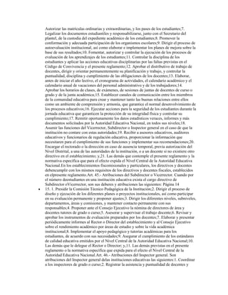 Autorizar las matrículas ordinarias y extraordinarias, y los pases de los estudiantes;7.
Legalizar los documentos estudiantiles y responsabilizarse, junto con el Secretario del
plantel, de la custodia del expediente académico de los estudiantes;8. Promover la
conformación y adecuada participación de los organismos escolares;9. Dirigir el proceso de
autoevaluación institucional, así como elaborar e implementar los planes de mejora sobre la
base de sus resultados;10. Fomentar, autorizar y controlar la ejecución de los procesos de
evaluación de los aprendizajes de los estudiantes;11. Controlar la disciplina de los
estudiantes y aplicar las acciones educativas disciplinarias por las faltas previstas en el
Código de Convivencia y el presente reglamento;12. Aprobar el distributivo de trabajo de
docentes, dirigir y orientar permanentemente su planificación y trabajo, y controlar la
puntualidad, disciplina y cumplimiento de las obligaciones de los docentes;13. Elaborar,
antes de iniciar el año lectivo, el cronograma de actividades, el calendario académico y el
calendario anual de vacaciones del personal administrativo y de los trabajadores;14.
Aprobar los horarios de clases, de exámenes, de sesiones de juntas de docentes de curso o
grado y de la junta académica;15. Establecer canales de comunicación entre los miembros
de la comunidad educativa para crear y mantener tanto las buenas relaciones entre ellos
como un ambiente de comprensión y armonía, que garantice el normal desenvolvimiento de
los procesos educativos;16. Ejecutar acciones para la seguridad de los estudiantes durante la
jornada educativa que garanticen la protección de su integridad física y controlar su
cumplimiento;17. Remitir oportunamente los datos estadísticos veraces, informes y más
documentos solicitados por la Autoridad Educativa Nacional, en todos sus niveles;18.
Asumir las funciones del Vicerrector, Subdirector o Inspector general en el caso de que la
institución no contare con estas autoridades;19. Recibir a asesores educativos, auditores
educativos y funcionarios de regulación educativa, proporcionar la información que
necesitaren para el cumplimiento de sus funciones y implementar sus recomendaciones;20.
Encargar el rectorado o la dirección en caso de ausencia temporal, previa autorización del
Nivel Distrital, a una de las autoridades de la institución, o a un docente si no existiere otro
directivo en el establecimiento; y,21. Las demás que contemple el presente reglamento y la
normativa específica que para el efecto expida el Nivel Central de la Autoridad Educativa
Nacional.En los establecimientos fiscomisionales y particulares, los directivos y docentes
debencumplir con los mismos requisitos de los directivos y docentes fiscales, establecidos
en elpresente reglamento.Art. 45.- Atribuciones del Subdirector o Vicerrector. Cuando por
el número deestudiantes en una institución educativa exista el cargo directivo de
Subdirector oVicerrector, son sus deberes y atribuciones las siguientes: Página 14
15. 1. Presidir la Comisión Técnico Pedagógica de la Institución;2. Dirigir el proceso de
diseño y ejecución de los diferentes planes o proyectos institucionales, así como participar
en su evaluación permanente y proponer ajustes;3. Dirigir los diferentes niveles, subniveles,
departamentos, áreas y comisiones, y mantener contacto permanente con sus
responsables;4. Proponer ante el Consejo Ejecutivo la nómina de directores de área y
docentes tutores de grado o curso;5. Asesorar y supervisar el trabajo docente;6. Revisar y
aprobar los instrumentos de evaluación preparados por los docentes;7. Elaborar y presentar
periódicamente informes al Rector o Director del establecimiento y al Consejo Ejecutivo
sobre el rendimiento académico por áreas de estudio y sobre la vida académica
institucional;8. Implementar el apoyo pedagógico y tutorías académicas para los
estudiantes, de acuerdo con sus necesidades;9. Asegurar el cumplimiento de los estándares
de calidad educativa emitidos por el Nivel Central de la Autoridad Educativa Nacional;10.
Las demás que le delegue el Rector o Director; y,11. Las demás previstas en el presente
reglamento o la normativa específica que expida para el efecto el Nivel Central de la
Autoridad Educativa Nacional.Art. 46.- Atribuciones del Inspector general. Son
atribuciones del Inspector general delas instituciones educativas las siguientes:1. Coordinar
a los inspectores de grado o curso;2. Registrar la asistencia y puntualidad de docentes y
 
