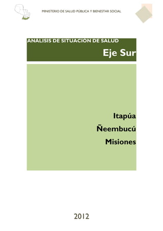 MINISTERIO DE SALUD PÚBLICA Y BIENESTAR SOCIAL




ANÁLISIS DE SITUACIÓN DE SALUD

                                       Eje Sur




                                             Itapúa
                                   Ñeembucú
                                        Misiones




                      2012
 