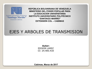 REPÚBLICA BOLIVARIANA DE VENEZUELA
MINISTERIO DEL PODER POPULAR PARA
LA EDUCACIÓN UNIVERSITARIA
INSTITUTO UNIVERSITARIO POLITÉCNICO
“SANTIAGO MARIÑO”
EXTENSIÓN COL – CABIMAS
Cabimas, Marzo de 2017
Autor:
EDIXON LAREZ
CI: 24.485.418
EJES Y ARBOLES DE TRANSMISION
 