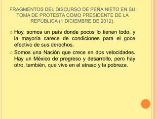 FRAGMENTOS DEL DISCURSO DE PEÑA NIETO EN SU
TOMA DE PROTESTA COMO PRESIDENTE DE LA
REPÚBLICA (1 DICIEMBRE DE 2012).
 Hoy, somos un país donde pocos lo tienen todo, y
la mayoría carece de condiciones para el goce
efectivo de sus derechos.
 Somos una Nación que crece en dos velocidades.
Hay un México de progreso y desarrollo, pero hay
otro, también, que vive en el atraso y la pobreza.
 