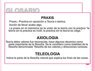 GLOSARIOPRAXIS     Praxis.- Practica en oposición a Teoría o teórica.     Acción de llevar acabo algo.     La praxis en el marxismo es la unión de la teoría con la practica “la teoría sin la practica es inútil, la practica sin la teoría es ciega.”AXIOLOGIA Teoría delos valores fue reconocida, hace algunos decenios como parte importante de la filosofía. Se le considero como totalidad de la filosofía denominada “filosofía de los valores y direcciones conexas. TELEOLOGIA Indica la parte de la filosofía natural que explica los fines de las cosas.