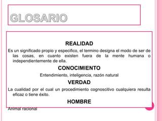 GLOSARIOREALIDADEs un significado propio y especifico, el termino designa el modo de ser de las cosas, en cuanto existen fuera de la mente humana o independientemente de ella.CONOCIMIENTOEntendimiento, inteligencia, razón naturalVERDADLa cualidad por el cual un procedimiento cognoscitivo cualquiera resulta eficaz o tiene éxito.HOMBREAnimal racional