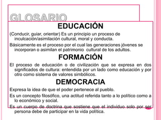 GLOSARIOEDUCACIÓN(Conducir, guiar, orientar) Es un principio un proceso de inculcación/asimilación cultural, moral y conducta.Básicamente es el proceso por el cual las generaciones jóvenes se incorporan o asimilan el patrimonio  cultural de los adultos.FORMACIÓNEl proceso de educación o de civilización que se expresa en dos significados de cultura: entendida por un lado como educación y por otro como sistema de valores simbólicos.DEMOCRACIAExpresa la idea de que el poder pertenece al pueblo.Es un concepto filosófico, una actitud referida tanto a lo político como a lo económico y social.Es un cuerpo de doctrina que sostiene que el individuo solo por ser persona debe de participar en la vida política.