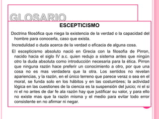 GLOSARIOESCEPTICISMODoctrina filosófica que niega la existencia de la verdad o la capacidad del hombre para conocerla, caso que exista.  Incredulidad o duda acerca de la verdad o eficacia de alguna cosa.  El escepticismo absoluto nació en Grecia con la filosofía de Pirron, nacido hacia el siglo IV a.c. quien redujo a sistema antes que ningún otro la duda absoluta como introducción necesaria para la ética. Pirron que ninguna razón hace preferir un conocimiento a otro, por que una cosa no es mas verdadera que la otra. Los sentidos no revelan apariencias, y la razón, en el único terreno que parece veraz o sea en el moral, se funda solo en los hábitos y en las costumbres; la actividad lógica en las cuestiones de la ciencia es la suspensión del juicio; ni el si ni el no antes de dar fe ala razón hay que justificar su valor, y para ello no existe mas que la razón misma y el medio para evitar todo error consistente en no afirmar ni negar. 