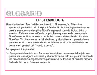 GLOSARIOEPISTEMOLOGIALlamada también Teoría del conocimiento o Gnoseología. El termino epistemología fue introducido por J.Ferrier. No indican, ingenuamente se cree a menudo una disciplina filosófica general como la lógica, ética o estética. Es la consideración de un problema que nace de un supuesto filosófico especifico, esto es en el ámbito de una determinada dirección filosófica. Tal dirección es la del idealismo y el problema cuyo estudio es tema especifico de la teoría del conocimiento es el de la realidad de las cosas o en general del “mundo externo”.Se apoya en 2 supuestos:1.- Categoría del espíritu una forma de la actividad humana o del sujeto que pueda ser investigada universal y abstractamente esto es, prescindiendo de los procedimientos cognoscitivos particulares de los que el hombre dispone tanto dentro como fuera de la ciencia.