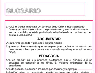 GLOSARIO2.- Que el objeto inmediato del conocer sea, como lo había pensado Descartes, solamente la idea o representación y que la idea sea una entidad mental que existe por lo tanto solo dentro de la conciencia o del sujeto que la piensa.ARGUMENTARDisputar impugnando y poniendo argumentación.Argumento: Razonamiento que se emplea para probar o demostrar una proposición o bien para convencer a otro de aquello que se afirma o se niega.PEDAGOGIAArte de educar; en sus orígenes paidagogos era el esclavo que se ocupaba de conducir a los niños. El maestro encargado de su enseñanza.Arte de enseñar o educar a los niños por doctrina y/o ejemplo.Reflexión sobre la educación, puede situarse en varios niveles y direcciones.