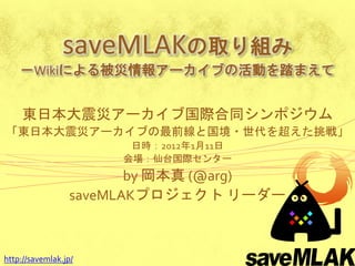 saveMLAKの取り組み
    －Wikiによる被災情報アーカイブの活動を踏まえて


     東日本大震災アーカイブ国際合同シンポジウム
「東日本大震災アーカイブの最前線と国境・世代を超えた挑戦」
                       日時：2012年1月11日
                      会場：仙台国際センター
                        by 岡本真 (@arg)
                 saveMLAKプロジェクト リーダー



http://savemlak.jp/
 