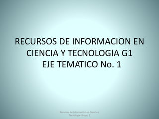 RECURSOS DE INFORMACION EN
CIENCIA Y TECNOLOGIA G1
EJE TEMATICO No. 1
Recursos de Información en Ciencia y
Tecnologia- Grupo 1
 