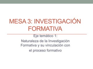 MESA 3: INVESTIGACIÓN
     FORMATIVA
          Eje temático 1:
   Naturaleza de la Investigación
   Formativa y su vinculación con
       el proceso formativo
 