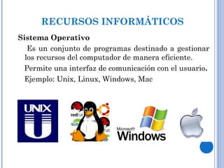 RECURSOS INFORMÁTICOS
Sistema Operativo
Es un conjunto de programas destinado a gestionar
los recursos del computador de manera eficiente.
Permite una interfaz de comunicación con el usuario.
Ejemplo: Unix, Linux, Windows, Mac
 