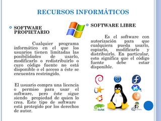RECURSOS INFORMÁTICOS
 SOFTWARE
PROPIETARIO
Cualquier programa
informático en el que los
usuarios tienen limitadas las
posibilidades de usarlo,
modificarlo o redistribuirlo o
cuyo código fuente no está
disponible o el acceso a éste se
encuentra restringido.
El usuario compra una licencia
o permiso para usar el
software, pero éste sigue
siendo propiedad de quien lo
crea. Este tipo de software
está protegido por los derechos
de autor.
 SOFTWARE LIBRE
Es el software con
autorización para que
cualquiera pueda usarlo,
copiarlo, modificarlo y
distribuirlo. En particular,
esto significa que el código
fuente debe estar
disponible.
 