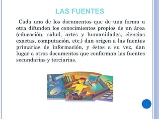 LAS FUENTES
Cada uno de los documentos que de una forma u
otra difunden los conocimientos propios de un área
(educación, salud, artes y humanidades, ciencias
exactas, computación, etc.) dan origen a las fuentes
primarias de información, y éstos a su vez, dan
lugar a otros documentos que conforman las fuentes
secundarias y terciarias.
 