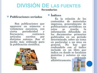 DIVISIÓN DE LAS FUENTES
 Publicaciones seriadas  
Son publicaciones que
aparecen en números o
volúmenes sucesivos, con
cierta periodicidad y
frecuencia; contienen
artículos escritos por
distintos autores. Son el
medio más utilizado para
la publicación científica.
 Índices
Es la relación de los
contenidos de materiales
impresos, generalmente de
publicaciones periódicas; en
estos se reseña la
información difundida en
los documentos primarios
publicados en un periodo
determinado, sobre un tema
en particular o un área en
general. No hay que
confundirlo con el índice
incluido en un libro que
indica en donde se localizan
materias y autores en una
lista ordenada
alfabéticamente.
Secundarias
 