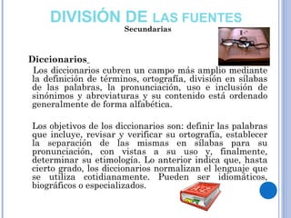 Diccionarios
Los diccionarios cubren un campo más amplio mediante
la definición de términos, ortografía, división en sílabas
de las palabras, la pronunciación, uso e inclusión de
sinónimos y abreviaturas y su contenido está ordenado
generalmente de forma alfabética.
Los objetivos de los diccionarios son: definir las palabras
que incluye, revisar y verificar su ortografía, establecer
la separación de las mismas en sílabas para su
pronunciación, con vistas a su uso y, finalmente,
determinar su etimología. Lo anterior indica que, hasta
cierto grado, los diccionarios normalizan el lenguaje que
se utiliza cotidianamente. Pueden ser idiomáticos,
biográficos o especializados.
DIVISIÓN DE LAS FUENTES
Secundarias
 